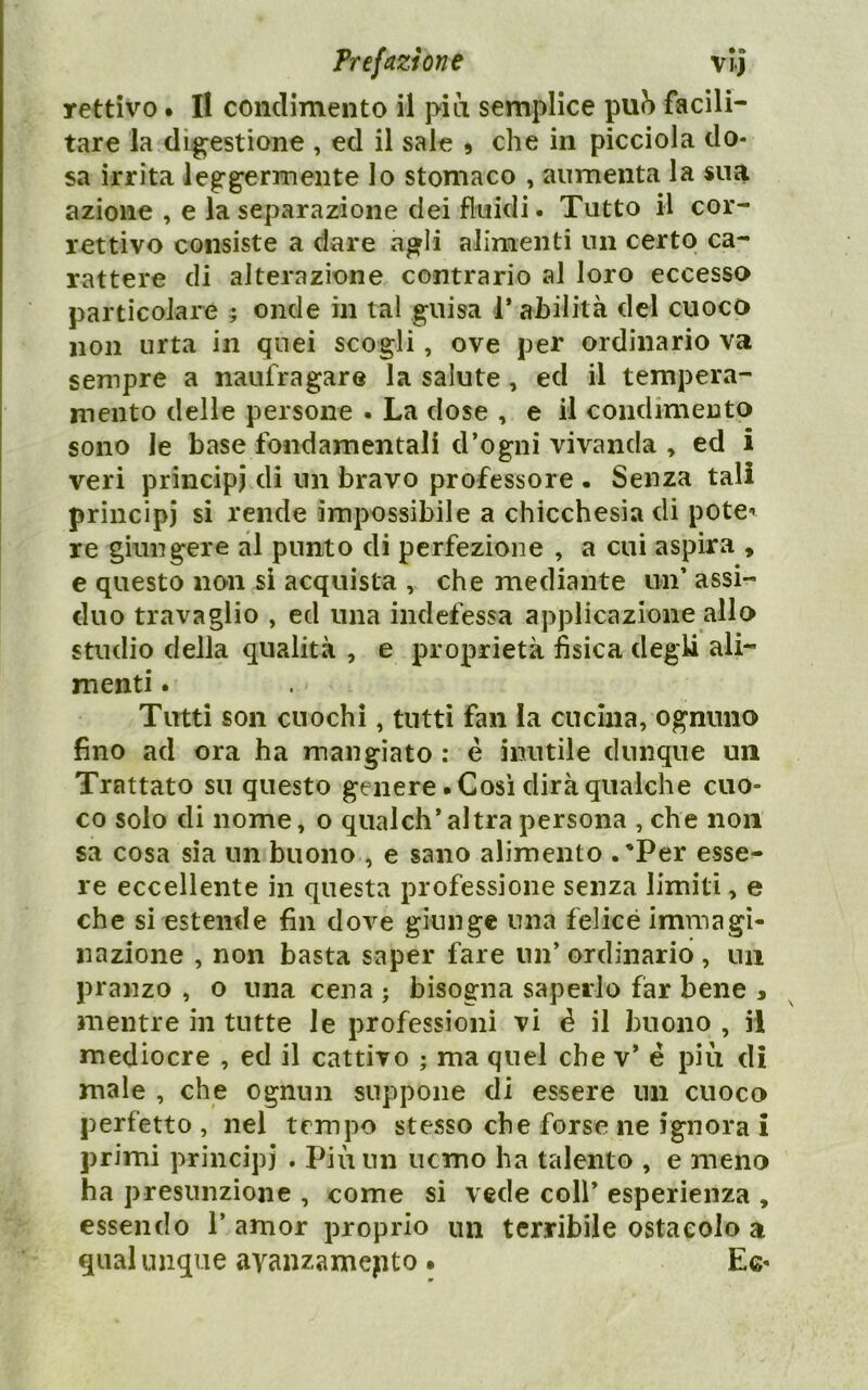 rettivo • Il condimento il pici semplice pu?) facili- tare la digestione , ed il sale » che in picciola do- sa irrita leggermente lo stomaco , aumenta la sua azione , e la separazione dei fluidi. Tutto il cor- rettivo consiste a dare agli alimenti un certo ca- rattere di alterazione contrario al loro eccesso particolare 5 onde in tal guisa l’ahilità del cuoco non urta in quei scogli, ove per ordinario va sempre a naufragare la salute, ed il tempera- mento delle persone . La dose , e il condimento sono le base fondamentali d’ogni vivanda , ed i veri principi di un bravo professore • Senza tali principi si rende impossibile a chicchesia di potè-' re giungere al punto di perfezione , a cui aspira , e questo non si acquista , che mediante un’ assi- duo travaglio , ecl una indefessa applicazione allo studio della qualità , e proprietà fisica degli ali- menti . Tutti son cuochi, tutti fan la cucina, ognuno fino ad ora ha mangiato : è inutile dunque un Trattato su questo genere .Così dirà qualche cuo- co solo di nome, o qualch’altra persona , che non sa cosa sia un buono , e sano alimento .'Per esse- re eccellente in questa professione senza limiti, e che si estende fin dove giunge una felice immagi- nazione , non basta saper fare un’ ordinario , un pranzo , o una cena; bisogna saperlo far bene , mentre in tutte le professioni vi é il buono , il mediocre , ed il cattivo ; ma quel che v* é più di male , che ognun suppone di essere un cuoco perfetto , nel tempo stesso che forse ne ignora i primi principi • Più un uemo ha talento , e meno ha presunzione , come si vede coll’ esperienza , essendo 1’ amor proprio un terribile ostacolo a qualunque avanzamento. Ee*