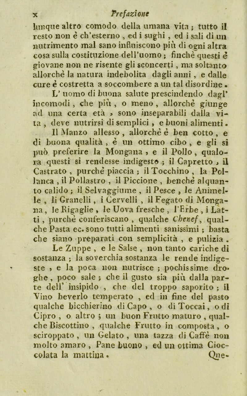 kiiiqne altro comodo della umana vita ; tutto il resto non é ch’esterno , ed i sughi , ed i sali di un nutrimento mal sano influiscono piu di ogni altra cosa sulla costituzione deU’iiomo ; finche questi è giovane non ne risente gli sconcerti, ma soltanto allorché la natura indebolita dagli anni, e dalle cure é costretta a soccombere a un tal disordine • L’ uomo di buona salute prescindendo dagl* incomodi , che più , o meno, allorché giunge ad una certa età a sono inseparabili dalla vi- ta , deve nutrirsi di semplici, e buoni alimenti • Il Manzo allesso, allorché é ben cotto, e di buona qualità , é un ottimo cibo , e gli si può preferire la Mongana 5 e il Pollo , qualo- ra questi si rendesse indigesto ; il Capretto > il Castrato , purché piaccia ; il Tocchino , la Pol- lanca , il Pollastro , il Piccione , benché alquan- to calido ; il Selvaggiume , il Pesce , le Animel- le , li Granelli, i Cervelli , il Fegato di Monga- na , le Rigaglie » le Uova fresche , l’Erbe , i Lat- ti , purché conferiscano , qualche Chenef, qual- che Pasta ec. sono tutti alimenti sanissimi ; basta che siano preparati con semplicità , e pulizia . Le Zuppe , e le Salse , non tanto cariche di sostanza ; la soverchia sostanza le rende indige- ste 5 e la poca non nutrisce ; pochissime dro- ghe , poco sale ; che il gusto sia più dalla par- te dell’ insipido , che del troppo saporito ; il Vino beverlo temperato , ed in fine del pasto qualche bicchierino di Capo , o di Toccai, odi Cipro , o altro ; un buon Frutto maturo , qual- che Biscottino , qualche Frutto in composta, o sciroppato , un Gelato , una tazza di Caffè non molto amaro , Pane buono , ed un ottima Cioc- colata la mattina. Qpe«
