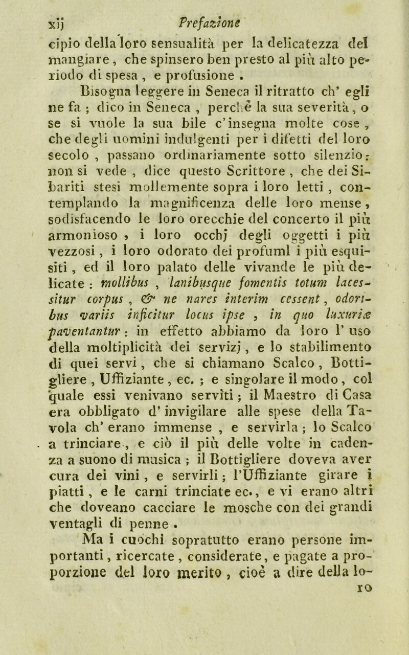 cipio della loro sensualità per la delicatezza del mangiare , che spinsero ben presto al più alto pe- riodo di spesa , e profusione . Bisogna leergere in Seneca il ritratto eh* egli ne fa ; dico in Seneca , perche la sua severità, o se si vuole la sua bile c’insegna molte cose, che degli uomini indulgenti per i difetti del loro secolo , passano ordinariamente sotto silenzio : non si vede, dice questo Scrittore, che dei Si- bariti stesi mollemente sopra i loro letti, con- templando la magnificenza delle loro mense , sodisfacendo le loro orecchie del concerto il più armonioso 5 i loro occhj degli oggetti i più vezzosi, i loro odorato dei profumi i più esqui- siti, ed il loro palato delle vivande le piti de- licate : mollihus , lanibusque fomentìs totim laces^ sltur corpus , (3^ ne nares interim cessent, odori- bus *varìis infeìtur locus ìpse 5 in quo luxuri.e pa^entantur : in effetto abbiamo da loro 1’ uso della moltiplicità dei servizj, e lo stabilimento di quei servi, che si chiamano Scalco , Botti- gliere , Ufhziante , ec. ; e singolare il modo, col quale essi venivano serviti ; il Maestro di Casa era obbligato d’invigilare alle spese della Ta- vola eh’ erano immense , e servirla ; lo Scalco a trinciare , e ciò il più delle volte in caden- za a suono di musica ; il Bottigliere doveva aver cura dei vini, e servirli ; TUflìziante girare i piatti, e le carni trinciate ec., evi erano altri che doveano cacciare le mosche con dei grandi ventagli di penne . Ma i cuochi sopratutto erano persone im- portanti , ricercate , considerate, e pagate a pro- porzione del loro merito , cioè a dire della lo- ro