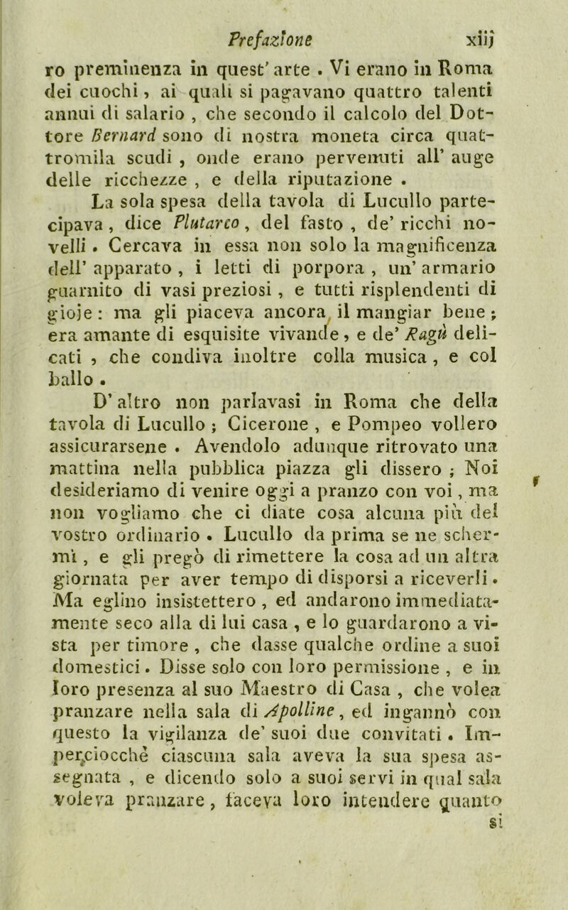 ro preminenza in quest’ arte . Vi erano in Roma dei cuochi, ai quali si pag’avano quattro talenti annui di salario , che secondo il calcolo del Dot- tore Bernard sono di nostra moneta circa quat- tromila scudi , onde erano pervenuti all’ au ge delle ricchezze , e della riputazione . La sola spesa della tavola di Lucullo parte- cipava , dice Plutarco, del fasto , de’ ricchi no- velli . Cercava in essa non solo la magnificenza dell’ apparato , i letti di porpora , un’ armario guarnito di vasi preziosi, e tutti risplendenti di gioie : ma gli piaceva ancora, il mangiar bene ; era amante di esquisite vivande, e de’ Ragù deli- cati 5 che condiva inoltre colla musica, e col ballo . D’altro non parlavasì in Roma che della tavola di Lucullo ; Cicerone , e Pompeo vollero assicurarsene . Avendolo adunque ritrovato una mattina nella pubblica piazza gli dissero ; Noi desideriamo di venire oggi a pranzo con voi, ma non vogliamo che ci diate cosa alcuna più del vostro ordinario . Lucullo da prima se ne scher- mì , e gli pregò di rimettere la cosa ad un altra giornata per aver tempo di disporsi a riceverli. Ma eglino insistettero, ed andarono immediata- mente seco alla di lui casa , e Io guardarono a vi- sta per timore , che dasse qualche ordine a suoi domestici. Disse solo con loro permissione , e in loro presenza al suo Maestro di Casa , che volea pranzare nella sala dì àpolline ^ ed ingannò con questo la vigilanza de’ suoi due convitati. Im- per^cìocclìè ciascuna sala aveva la sua spesa as- segnata , e dicendo solo a suoi servi in qual sala voleva pranzare, faceva loro intendere quanto si