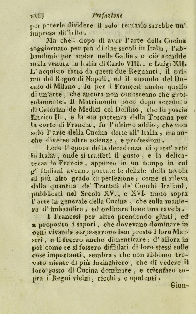 per poterle dividere il solo tentarlo sarebbe un*, impresa difficile. Ma che I dopo di aver T arte della Cucina soggiornato per piìi di due secoli in Italia , l’ab- bandonò per andar nelle Gallie , e ciò accadde nella venuta in Italia di Carlo Vili., e Luigi Xll. L’ acquisto fatto da questi due Regnanti, il pri- mo del Regno di Napoli, ed il secondo del Du- cato di Milano , fu per i Francesi anche quello di un’arte , che ancora non conosceano che gros- solamente. Il Matrimonio poco dopo accaduto di Caterina de Medici col Delfino , che fu poscia Enrico IL , e la sua partenza dalla Toscana per la corte di Francia , fu 1’ ultimo addio j che non solo r arte della Cucina dette all’ Italia , ma an- che diverse altre scienze , e professioni. Ecco r epoca della decadenza di quest’ arte hi Italia , onde si trasferì il gusto , e la delica- tezza in Francia, appunto in un tempo in cui gl’ Italiani aveano portate le delizie della tavola al più alto grado di perfezione 5 come si rileva dalla quantità de’ Trattati de’ Cuochi Italiani, pubblicati nel Secolo XV., e XVI. tanto sopra r arte in generale della Cucina , che sulla manie- ra d* imbandire , ed ordinare bene una tavola. I Francesi per altro prendendo giusti , ec! a proposito i sapori, che dovevano dominare in Oiriii vivanda sorpassarono ben presto i loro Mae- stri , o li fecero anche dimenticare : d’ allora in poi come se si fossero diffidati di loro stessi sulle cose imporranti , sembra 1 che non abbiano tro- vato niente di più lusinghiero , che dì vedere il loro gusto di Cucina dominare , e trionfare so- pra i Regni vicini, ricchi ? e opulenti • Ginn-