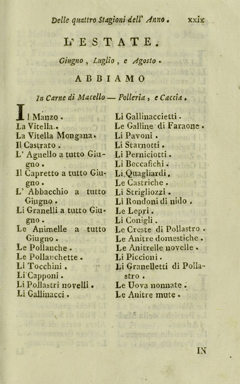 L’ E S T A T E . Giugno , Luglio , e /Agosto • ABBIAMO In Carne di Macello — Polleria, e Caccia • T X 1 Manzo . La Vitella.. La Vitèlla Mongana% Il Castrato . L’ Agnello a tutto Giu- gno . Il Capretto a tutto Giu- gno . L’ Abbacchio a tutto Giugno • Li Granelli a tutto Giu- gno . Le Animelle a tutto Giugno • Le Pollanche • Le Pollanchette • Li Tocchini • Li'Capponi. Li Pollastri novelli • Li Gallinacci. Li Gallinaccietti. Le Galline dì Faraone . Li Pavoni . Li Starnotti • Li Perniciotti. Li Beccafichi. Li Quagliardi, Le Gastriche . Li Strigliozzi. Li Rondoni di nido < Le Lepri. Lì Conigli. Le Creste di Pollastro . Le Anitre domestiche . Le Anitrelle novelle. Li Piccioni. Li Granelletti di Polla- stro • Le Uova nonnate • Le Anitre mute •