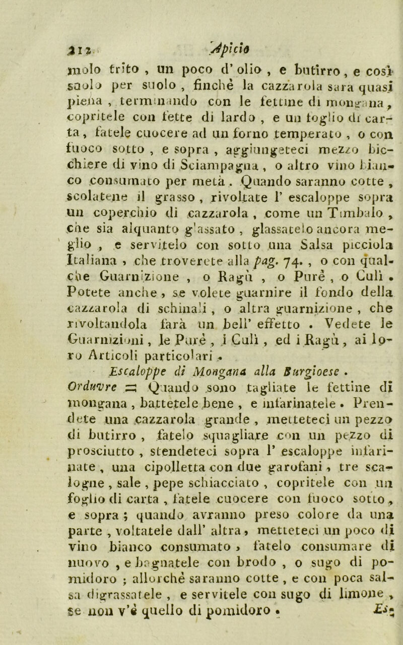 Àpi CIÒ molo trito , un poco d* olio , e butirro, e cosi saol J per suolo , finché la cazzarola saia quasi piena, termuunclo con le fettine di rrioiiir;,na ^ copritele eoa fette di lardo , e un loglio di carr ta, tutele cuocere ad un forno temperato , o con fuoco sotto , e sopra , aggiungeteci mezzo bic- chiere di vino di Sciampagna , o altro vino bian- co .consumato per metà . Quando saranno cotte , scolatene il grasso , rivoltate 1’ escaloppe sopra un coperchio di cazzarola , come un Timbalo , che sìa alquanto g'assato , glassatelo ancora me- glio , e servitelo con sotto una Salsa picciola Italiana , che troverete alla pag. 74. , o con qual- che Guarnizione , o Ragù , o Pure , o Culi • Potete anche , se volete guarnire il fondo della cazzarola di schinali , o altra guarnizione , che rivoltandola farà un beli’ effetto . Vedete le Guarnizioni, le Pare , j Culi , ed i Ragù , ai Ip- ro Articoli particolari « Escaloppe di Mongana alla Surgioese . Ordinare ;z; Quando sono tagliate le fettine di Uìongana , battetele bene , e infarinatele . Pren- dete una .cazzatola grande , metteteci un pezzo di butirro , fatelo squagliare con un pezzo di prosciutto , stendeteci sopra 1’ escaloppe iiifari- jiate , una cipolletta con due garofani, tre sca- logne , sale , pepe schiacciato , copritele con im foglio di carta , fatele cuocere con fuoco sotto, e sopra ; quando avranno preso colore da una parte , voltatele dall’ altra» metteteci un poco di vino bianco consumato > fatelo consumare di nuovo , e bagnatele con brodo , o sugo di po- midoro ; allorché saranno cotte , e con poca sal- sa digrassatele , e servitele con sugo di limone , se non v’é quello di pomidoro •