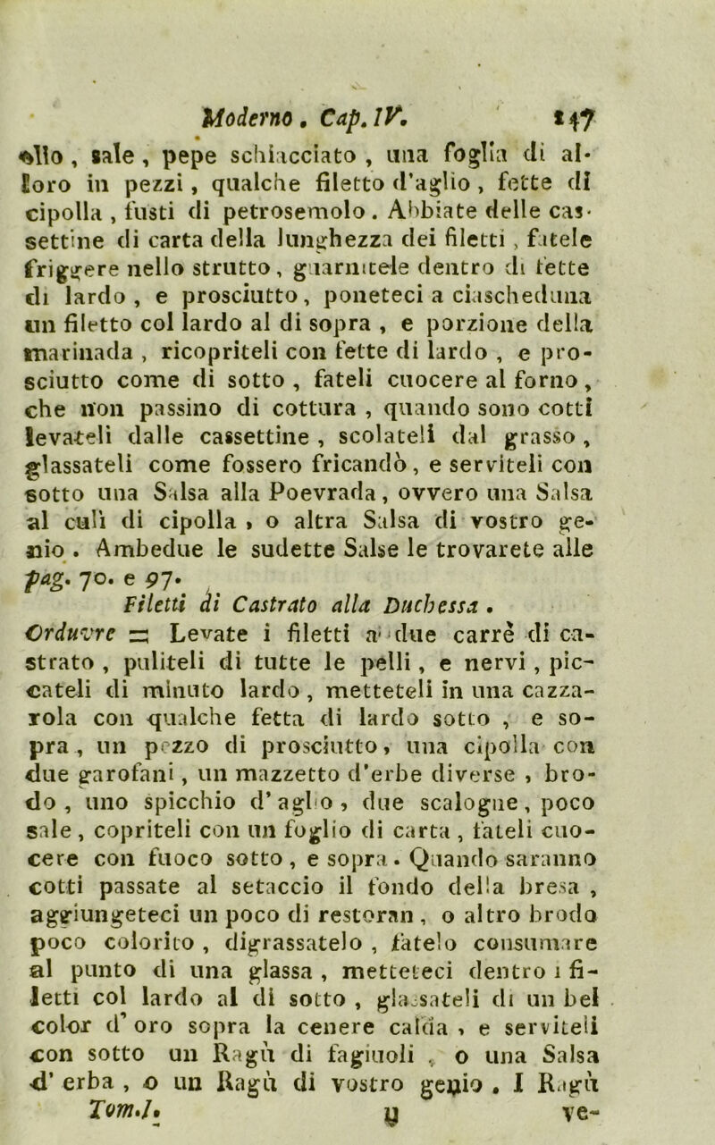 J^oderno» CapjK 147 , sale, pepe scliiaccìato , una foglia dì al* loro in pezzi, qualche filetto d’aglio , fette di cipolla , insti di petrosemolo . Abbiate delle cas- settine di carta delia lunghezza dei filetti, fatele friggere nello strutto, giiarincele dentro di fette eli lardo, e prosciutto, poneteci a ciascheduna un filetto col lardo al di sopra , e porzione della tnarìnada , ricopriteli con fette di lardo , e pro- sciutto come di sotto , fateli cuocere al forno, che non passino di cottura , quando sono cotti levateli dalle cassettine , scolateli dal grasso, glassateli come fossero fricandò, e serviteli con sotto una Salsa alla Poevrada, ovvero una Salsa al cali di cipolla » o altra Salsa di vostro ge- nio . Ambedue le sudette Salse le trovarete alle fag. 70. e 97.^ ^ ^ Filetti di Castrato alla Duchessa . Crduvre z: Levate i filetti a* due carré di ca- strato , puliteli di tutte le pelli, e nervi, pic- cateli di minuto lardo , metteteli in una cazza- Tola con qualche fetta di lardo sotto , e so- pra , un pezzo di prosciutto, una cipolla con due garofani, un mazzetto d’erbe diverse , bro- do , uno spicchio d’agbo, due scalogne, poco sale, copriteli con un foglio di carta , fateli cuo- cere con fuoco sotto, e sopra.. Quando saranno cotti passate al setaccio il fondo della bresa , aggiungeteci un poco di restoraii, o altro brodo poco colorito , digrassatelo , tatelo consumare al punto di una glassa , metteteci dentro 1 fi- letti col lardo al di sotto , glaosateli di un bel color d’oro sopra la cenere calda, e serviteli con sotto un Ragù di fagiuoli , o una Salsa d’ erba , o un Ragù di vostro gci;iio • I Ragù y ve-