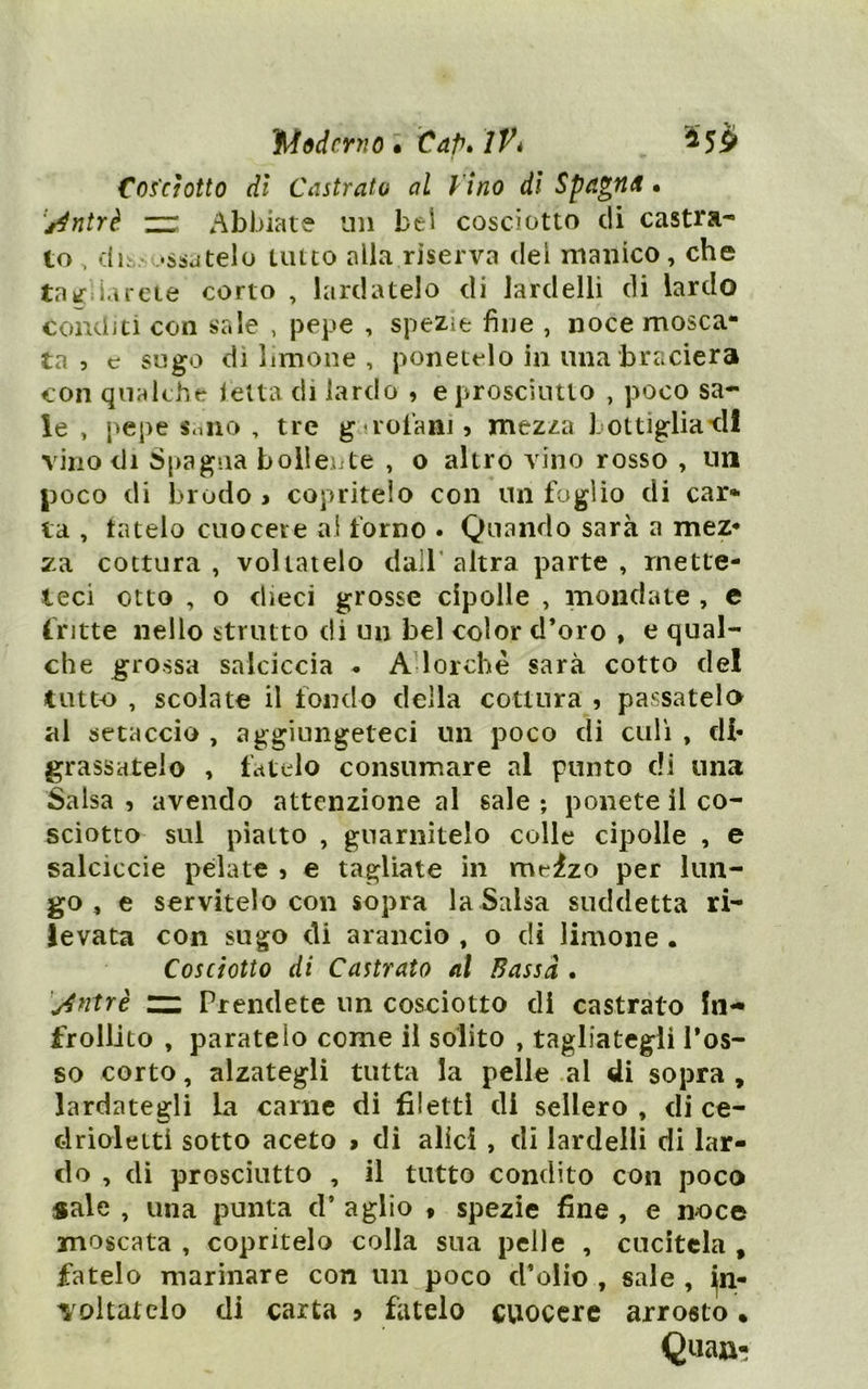 IMddcrnol Cap» ìVé ^5^ Cosciotto di Castrato al V ino di Spagna • '^ntrè. zr Abbiate un bel cosciotto eli castra^ to , dh,. •ssdtelo unto alla riserva del manico, che taèf;iarde corto , lardatelo di lardelli di lardo conditi con sale , pepe , spezie fine , noce mosca- ta , c sugo dì limone , ponetelo in una braciera con qualche ietta di lardo , e prosciutto , poco sa- ie , pepe Sniio , tre guoiani 5 mezza bottigliatll vino di Spagna boileiite , o altro vino rosso , un poco di brodo > copritelo con un foglio di car- ta , tatelo cuocere ai forno . Quando sarà a mez* za cottura, voltatelo dall’altra parte, rnette- leci otto , o dieci grosse cipolle , mondate , e fritte nello strutto di un bel color d’oro , e qual- che grossa salciccia « AUorchè sarà cotto del tutto , scolate il fondo della cottura 5 passatelo al setaccio , aggiungeteci un poco di culi , di* grassatelo , fatelo consumare al punto di una Salsa 5 avendo attenzione al sale ; ponete il co- sciotto sul piatto , guarnitelo colle cipolle , e salciccie pelate 5 e tagliate in meizo per lun- go , e servitelo con sopra la Salsa suddetta ri- levata con sugo di arancio , o di limone . Cosciotto di Castrato al Bassa . j4ntrè zz Prendete un cosciotto di castrato In- frollito , paratelo come il solito , tagliategli l’os- so corto, alzategli tutta la pelle al di sopra , lardategli la carne di filetti di sellerò , di ce- clrioletti sotto aceto > di alici , di lardelli di lar- do , di prosciutto , il tutto condito con poco sale , una punta d’ aglio « spezie fine , e noce moscata , copritelo colla sua pelle , cucitela , fatelo marinare con un poco d’olio , sale , in- voltatelo di carta > fatelo cuocere arrosto • Quaa-