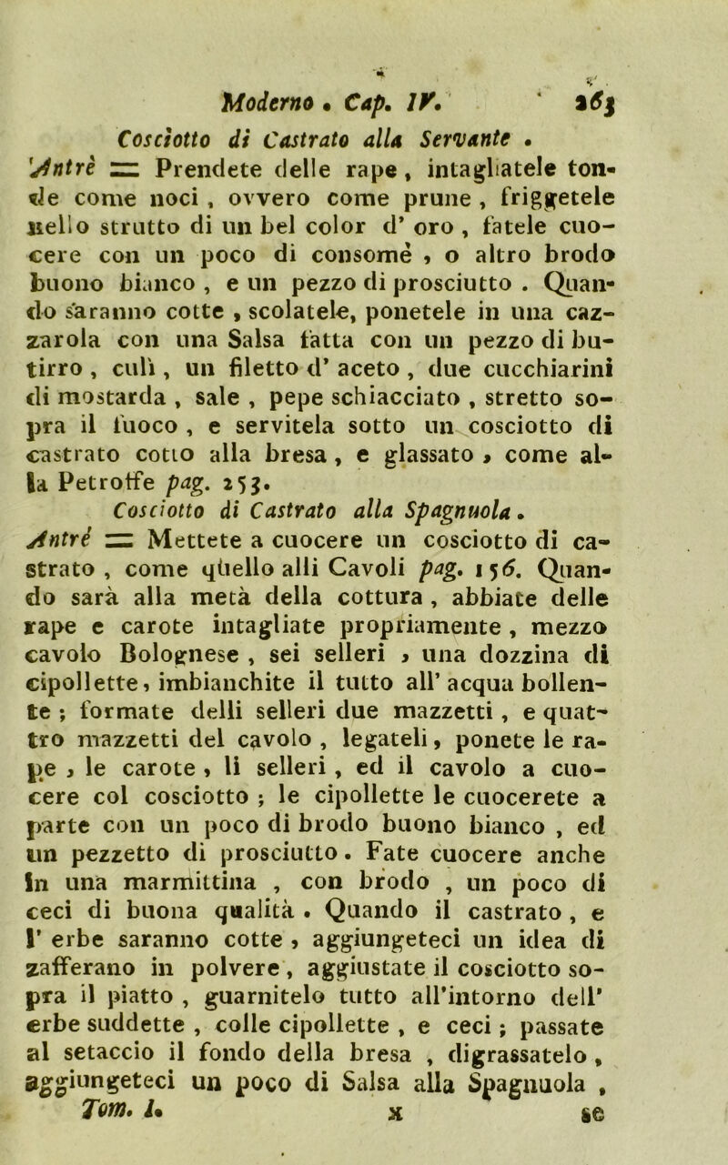 Moderno • Cap, lY. Cosciotto di Castrato alla Servante • ^j^ntrè n: Prendete delle rape, intagliatele ton- de come noci, ovvero come prune , friggetele nello strutto di un bel color d* oro , fatele cuo- cere con un poco di consomé 9 o altro brodo buono bianco , e un pezzo di prosciutto . QLian- clo saranno cotte , scolatele, ponetele in una caz- zatola con una Salsa fatta con un pezzo di bu- tirro , culi, un filetto d* aceto , due cucchiarini di mostarda , sale , pepe schiacciato , stretto so- pra il fuoco , e servitela sotto lUKCosciotto di castrato cotto alla bresa, e glassato > come al- la Petrotfe pag, 2 5g. Cosciotto di Castrato alla Spagnuola* Antri ZZ Mettete a cuocere un cosciotto di ca- strato , come qiiello alli Cavoli pag. \^6, Olian- do sarà alla metà della cottura , abbiate delle rape c carote intagliate propriamente , mezzo cavolo Bolognese , sei sederi > una dozzina di cipollette 9 imbianchite il tutto all’acqua bollen- te ; formate delli sederi due mazzetti, e quat- tro mazzetti del cavolo , legateli, ponete le ra- pe y le carote » li sederi, ed il cavolo a cuo- cere col cosciotto j le cipollette le cuocerete a parte con un poco di brodo buono bianco , ed un pezzetto di prosciutto. Fate cuocere anche In una marmittina , con brodo , un poco di ceci di buona qualità . Quando il castrato , e r erbe saranno cotte 9 aggiungeteci un idea di zafferano in polvere , aggiustate il cosciotto so- pra il piatto , guarnitelo tutto airintorno dell* erbe suddette , colle cipollette , e ceci ; passate al setaccio il fondo della bresa , digrassatelo , aggiungeteci un poco di Salsa alla Spaguuola , Tom» 1% X ie