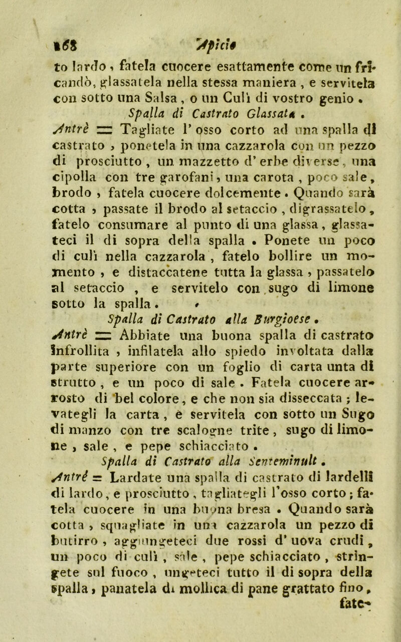 i(JS '^pìcì§ to larfTo i fatela cuocere esattamente come nn fri- candò, a^lassalela nella stessa maniera , e servitela con sotto una Salsa , o un Culi di vostro genio • Spalla di Castrato Glassata • Jntrè ~ Tagliate 1’ osso corto ad una spalla di castrato , ponetela in una cazzarola con un pezzo di prosciutto , nn. mazzetto d* erbe diverse, una cipolla con tre garofani? una carota , poco sale, brodo > fatela cuocere dolcemente . Quando sarà cotta ? passate il brodo al setaccio , digrassatelo, fatelo consumare al punto di una glassa, glassa- teci il di sopra della spalla • Ponete un poco di culi nella cazzarola , fatelo bollire un mo- mento j e distaccatene tutta la glassa » passatelo al setaccio , e servitelo con.sugo di limone sotto la spalla . * Spalla di Castrato alla Burgìotse • ^4ntrè ~ Abbiate una buona spalla di castrato Infrollita ? infilatela allo spiedo involtata dalla parte superiore con un foglio dì carta unta di strutto , e un poco di sale . Fatela cuocere ar- rosto di 'bel colore, e che non sia disseccata ; le- vategli la carta, è servitela con sotto un Sugo di manzo con tre scalogne trite, sugo di limo- ne , sale , e pepe schiacciato . Spalla di Castrato alla Senteminult • ^ntré = Lardate una spalla di castrato di lardelli di lardo, e prosciutto , tagliategli Tosso corto ; fa- tela cuocere in una buona bresa • Quando sarà cotta? squagliate in uni cazzarola un pezzo di butirro, aggiungeteci due rossi d* uova crudi, un poco di culi , sàie , pepe schiacciato , strin- gete sul fuoco , uiig^*teci tutto il di sopra della Spalla ) panatela dx mollica dì pane grattato fino,