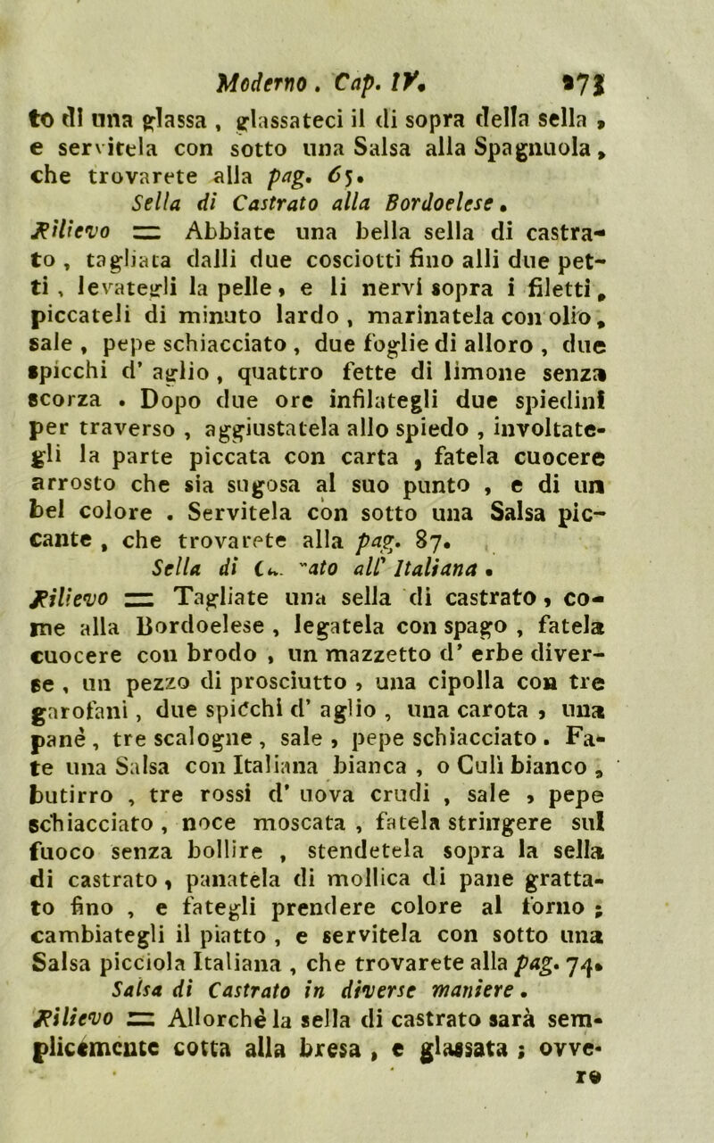 to tll nna chiassa , glassateci il di sopra della sella 9 e servitela con sotto una Salsa alla Spagmiola, che trovarete alla pag, 65. Sella di Castrato alla Bordoelese » Rilievo zz Abbiate una bella sella di castra- to , tagliata dalli due cosciotti fino alli due pet- ti . 1 evateirli la pelle » e li nervi sopra i filetti, piccateli di minuto lardo, marinatela con olio, sale , pepe schiacciato , due foglie di alloro , due •picchi d* aglio, quattro fette di limone senza scorza . Dopo due ore infilategli due spiedini per traverso , aggiustatela allo spiedo , involtate- gli la parte piccata con carta , fatela cuocere arrosto che sia sugosa al suo punto , e di un bel colore . Servitela con sotto una Salsa pic- cante , che trovarete alla pag. 87. Sella di C*v. ato alP Italiana • jeilievo — Tagliate una sella di castrato» co- me alla Bordoelese , legatela con spago , fatela cuocere con brodo , un mazzetto d* erbe diver- ge , un pezzo di prosciutto , una cipolla con tre garofani, due spi(?chi d’ aglio , una carota » una pane, tre scalogne , sale, pepe schiacciato . Fa^ te una Salsa con Italiana bianca , o Culi bianco , butirro , tre rossi d* nova crudi , sale , pepe schiacciato , noce moscata , fatela stringere sul fuoco senza bollire , stendetela sopra la sella di castrato» panatela di mollica di pane gratta- to fino , e fategli prendere colore al forno ; cambiategli il piatto , e servitela con sotto una Salsa picciola Italiana , che trovarete alla pag, Salsa dì Castrato in diverse maniere. Rilievo zz Allorché la sella di castrato sarà sem- plicéxncute cotta alla bresa , e glassata ; ovve-