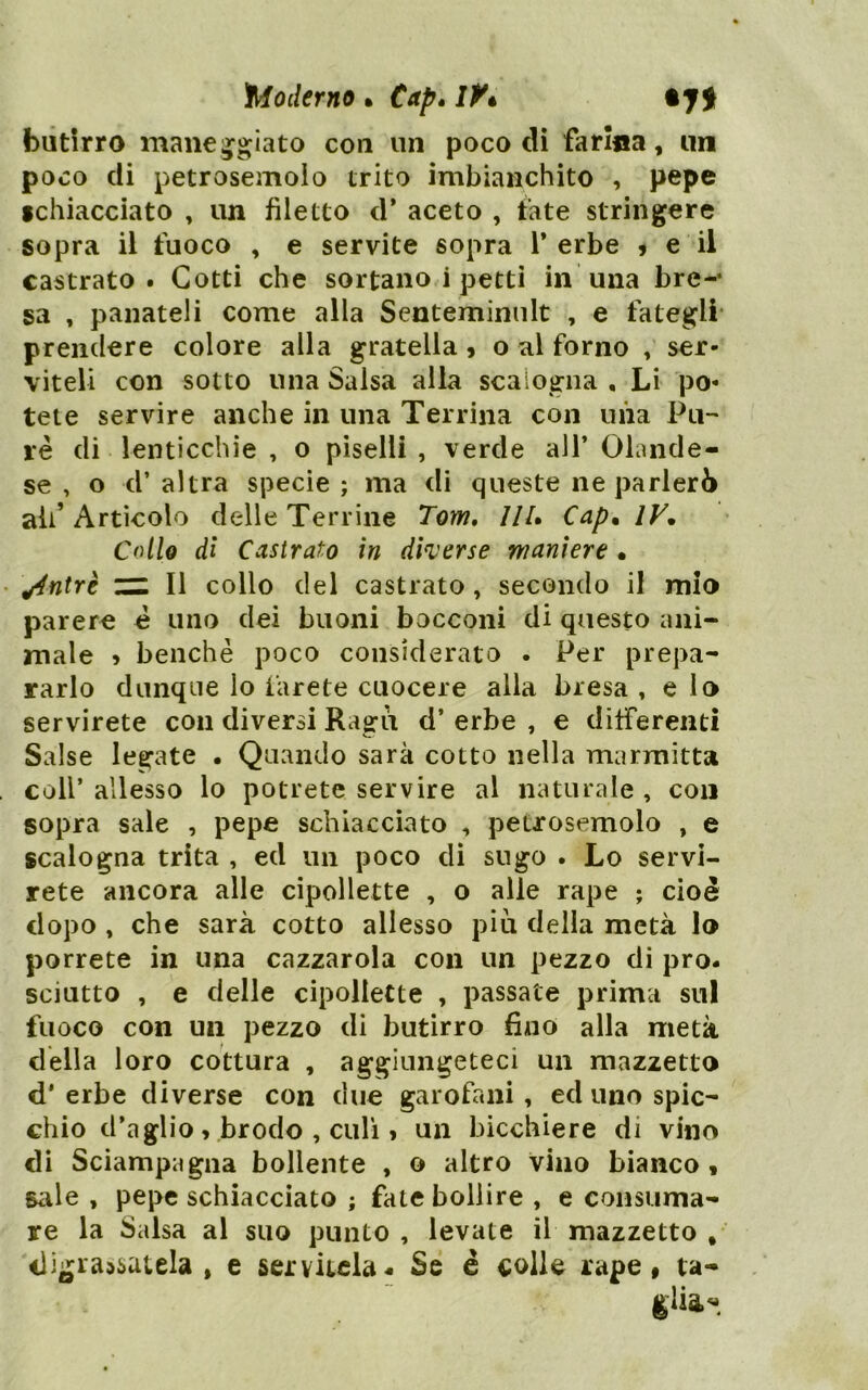 ^Moderno • Cap» IK butirro mancijgiato con un poco eli farina, un poco eli petrosemoio trito imbianchito , pepe fclìiacciato , un filetto el* aceto , fate stringere sopra il fuoco , e servite sopra T erbe ? e il castrato. Gotti che sortano i petti in una bre-* sa , panateli come alla Senteminult , e fategli* prendere colore alla gratella » o al forno , ser- viteli con sotto una Salsa alla scalogna , Li po- tete servire anche in una Terrina con uiia Pti-' ré di lenticchie , o piselli , verde all’ Olande- se , o d’ altra specie ; ma di queste ne parlerò all’Artìcolo delle Terrine Tom, IIU Cap* IV. Collo di Castrato in dherse maniere • ^ntrè CHI II collo del castrato, secondo il mio parere è uno dei buoni bocconi di questo ani- male » benché poco considerato . Per prepa- rarlo dunque lo iarete cuocere alla bresa , e lo servirete con diversi Ragù d’ erbe , e differenti Salse legate . Quando sarà cotto nella marmitta coll’ allesso lo potrete servire al naturale , con sopra sale , pepe schiacciato , petrosemoio , e scalogna trita , ed un poco di sugo . Lo servi- rete ancora alle cipollette , o alle rape ; cioè dopo , che sarà cotto allesso piu della metà lo porrete in una cazzarola con un pezzo di pro- sciutto , e delle cipollette , passate prima sul fuoco con un pezzo di butirro fÌAio alla metà della loro cottura , aggiungeteci un mazzetto d’ erbe diverse con due garofani, ed uno spic- chio d’aglio, brodo , culi » un bicchiere di vino di Sciampagna bollente , o altro vino bianco f Siile , pepe schiacciato ; fate bollire , e consuma- re la Salsa al suo punto , levate il mazzetto , digrassatela, e servitela « Se è <;olle rape t ta- glia-