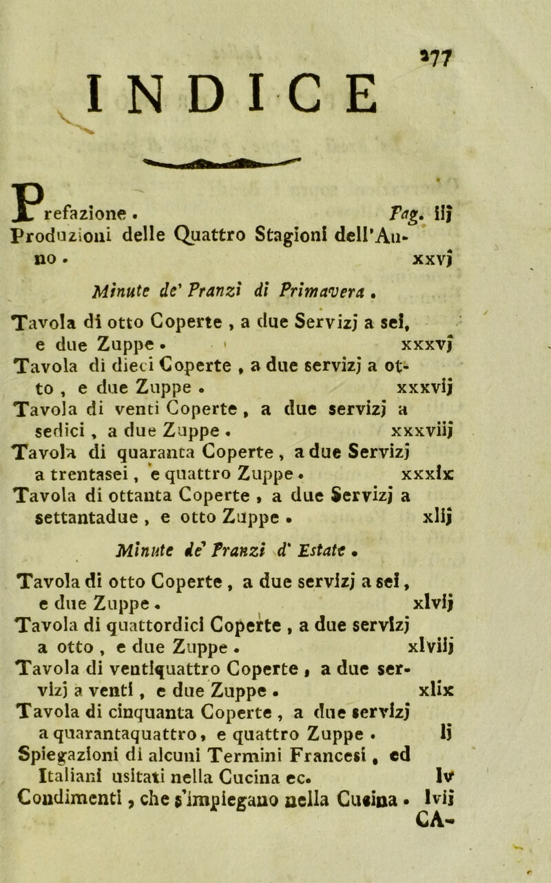 »77 INDICE jPrefazione . Tag. ilj Produzioni delle Quattro Stagioni dcirAii- no. xxvj Minute de' Pranzi di Primavera • Tavola di otto Coperte , a due Servizi a sei, e due Zuppe. • xxxvj Tavola di dieci Coperte * a due servizi a ot- to , e due Zuppe • xxxvij Tavola di venti Coperte, a due servizi a sedici, a due Zuppe • xxxviii Tavola di quaranta Coperte , a due Servizi a trentasei, *e quattro Zuppe • xxxix Tavola di ottanta Coperte » a due Servizi a settantadue , e otto Zuppe • xlij Minute de' Pranzi d* Estate • Tavola dì otto Coperte, a due servizi a se!, e due Zuppe • xlvij Tavola di quattordici Coperte , a due servizi a otto , c due Zuppe • xlvilj Tavola di ventiquattro Coperte i a due ser- vizi a venti, e due Zuppe • xlix Tavola di cinquanta Coperte , a due servizi a quarantaquattro* e quattro Zuppe . Ij Spiegazioni di alcuni Termini Francesi, cd Italiani usitati nella Cucina cc. w Coudimenti, che $'impiegauo nella Cueina • Ivìi CA<