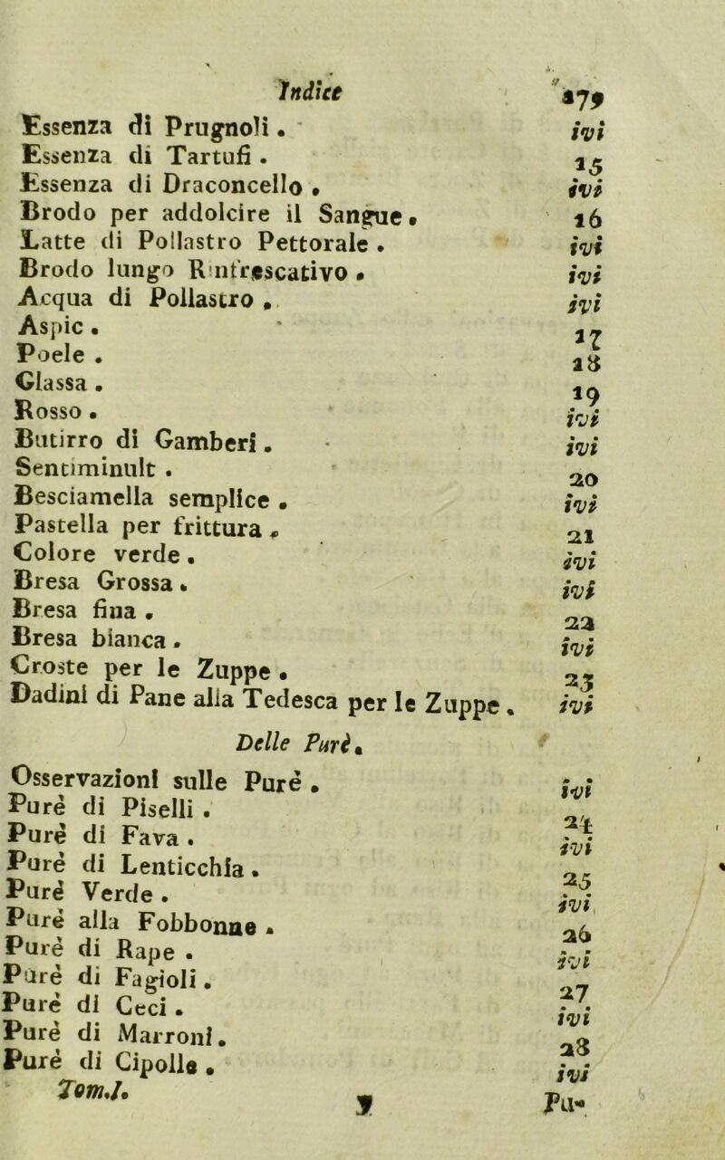 Essenza Prugnoli. * Essenza di Tartufi. Essenza di Draconcello • Brodo per addolcire il San^e t Latte di Pollastro Pettorale . Brodo lungo Riiit'rescativo • Acqua di Pollastro Aspic • Poele . Glassa • Bosso • Butirro di Gamberi. Sentiminiilt . Besciamella semplice • Pastella per frittura^ Colore verde • Bresa Grossa * Bresa fina • Bresa bianca. Croste per le Zuppe • Dadinl di Pane alla Tedesca per le Zuppe ♦ ^ Delle Purè • Osservazioni sulle Purè . Purè di Piselli . Pure di Fava . Pure di Lenticchia. Purè Verde • Purè alla Fobbonae . Purè di Rape . Purè di Fagioli. Purè di Ceci . Pure di Marroni. Purè di Cipolle • ' Tom,D I ivi ivi ló ivi ivi ivi n ivi ivi ao ivi ivi ivi 23 ivi 25 ivi 0 • ivt ivi 25 ivi, 26 ivi 27 ivi ivi I