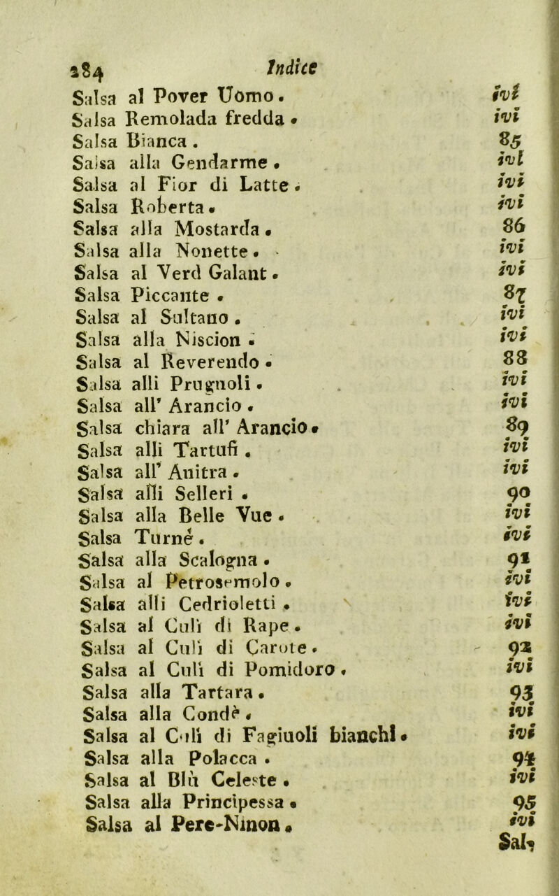 a 84 Indice Salsa al Pover Uomo. hi Salsa Remolada fredda • hi Salsa Bianca. Salsa alla Gendarme • hi Salsa al Fior di Latte. hi Salsa Koterta* hi Salsa alla Mostarda • 86 Salsa alla Nonette. • hi Salsa al YerdGalant. hi Salsa Piccante . 87 Salsa al Sultano • hi Salsa alla Niscion • Salsa al Reverendo • 83 Salsa alli Prn8:aoli. hi ^ m Salsa air Arancio « inn Salsa chiara air Arando# 89 Salsa alli Tartufi . hi Salsa all’ Anitra • hi Salsa alli Selleri • 90 Salsa alla Belle Vue . hi Salsa Tur né. hi Salsa alla ScaIog*na • Salsa al Petro8^‘r^olo • hi Salsa alli Cedrioletti • ^ hi Salsa al Culi di Rape. hi Salsa al Culi di Caruie. Salsa al Culi di Pomidoro. hi Salsa alla Tartara. 93 Salsa alla Condè « hi Salsa al Culi di Faeriuoli bianchi# hi Salsa alla Polacca . 9Ì Salsa al Blu Celeste • tvt Salsa alla Principessa • Salsa al Perc-Ninon# t>Vl Sal^