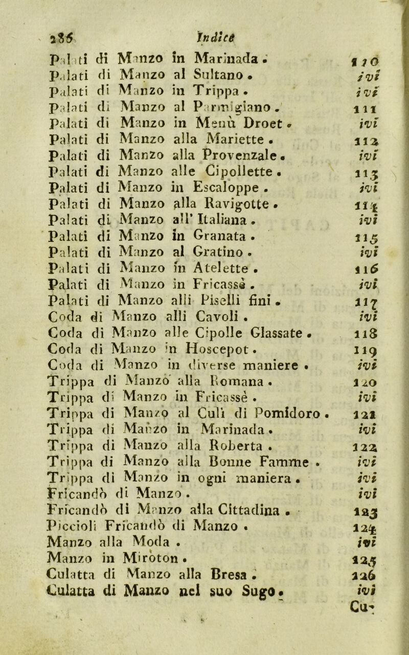 aS5 in ài ce ^ cH M'Jiizo in Mariuadafjo p.ilafi di Manzo al Sultano. /«y/ j P<il3ti di Manzo in Trippa. j<iJ Palati di Manzo al Panni^iano. m Palati di Manzo in Menù Droet. ivi Palati di Manzo alla Mariette . stz Palati di Manzo alia Provenzale. ivi Palati di Manzo alle Cipollette. 115 Palati di Manzo in Escaloppe . ivi Palati di Manzo ?illa Ravigotte . palati di Manzo all’Italiana . ivi Palati di Manzo in Granata. 11^ palati di Manzo al Gratino - ivi palati di Manzo m Atelette . Palati di Manzo in Fricassd • ivi palati di Manzo alli Piselli fini. Coda dì Manzo alli Cavoli • ivi Coda dì Manzo alle Cipolle Glassate. 118 Coda di Manzo in Hoscepot • 119 Coda di Manzo in iliverse maniere • ivi Trippa di Manzo' alla Romana. 110 Trippa di Manzo in Frìcassè . ivi Trippa di Manzo al Culi di Pomidoro. 121 Trippa di Manzo in Mariuada. ivi Trippa di Manzo alla Roberta . Trippa di Manzo alla Donne Famme . ivi Trippa di Manzo in ogni maniera. ivi Frfcandb di Manzo . ivi Fricanclò di Manzo alla Cittadina . laj Piccioli Fricaudò di Manzo . 12^ Manzo alla Moda • iffi Manzo in Mirbton • 12^5 Culatta di Manzo alla Bresa • 126 Culatta di Manzo nel suo Sugo* ivi Cu't