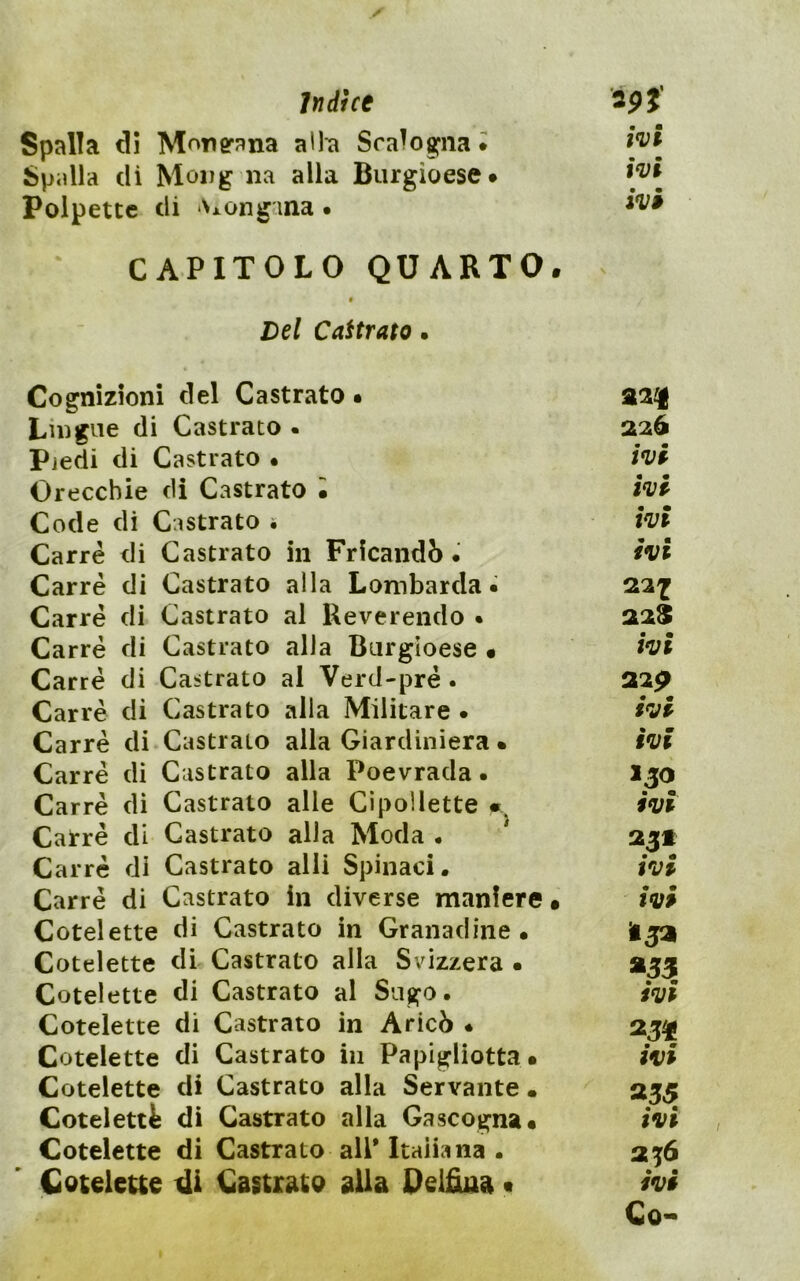 Indice 3p}‘ Spalla di Monerana alh Sra^oa^iia i Spidla di Moijg na alla Burgioese* Polpette di Axongana . CAPITOLO QUARTO. ^ § Del Caitrato • Cognizioni del Castrato • Lingue di Castrato . 226 Pjedi di Castrato • ivf Orecchie di Castrato • hf Code di Castrato i t*vt Carré di Castrato in Frlcandò. ivi Carré di Castrato alla Lombarda» 22^ Carré di Castrato al Reverendo • 22$ Carré di Castrato alla Burgioese • ivi Carré di Castrato al Verd-pré . 22p Carré di Castrato alla Militare • ivi Carré di-Castrato alla Giardiniera • ivi Carré di Castrato alla Poevrada. Ijo Carré di Castrato alle Cipollette * ivi Carré di Castrato alla Moda • 23» Carré di Castrato alli Spinaci. ivi Carré di Castrato In diverse maniere • ivi Cotelette di Castrato in Granadine • Hjai Cotelette di Castrato alla Svizzera • 255 Cotelette di Castrato al Sugo. ivi Cotelette di Castrato in Aricò • 23^ Cotelette di Castrato in Papigliotta. ivi Cotelette di Castrato alla Servante • 255 Cotelettfe di Castrato alla Gascogna. ivi Cotelette di Castrato all* Italia na . 23^6 Coteleue Castrato alla Belfiua t ivi