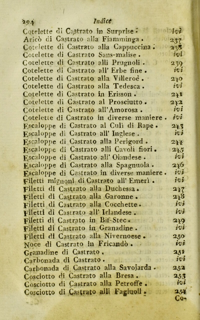 CQtflelte eli C'.ystvato m Surprise • wì Aricò eli Castrato alla Fiamminga . 23^ Cotelette di Castrato alla Cappuccina • Cotelette di Castrato Saiis-malise • Cotelette di Castrato alli Prugnoli . 259 Cotelette di Castrato all’ Erbe fine • Cotelette di Castrato alla Villeroé • 2'fO Cotelette di Castrato alla Tedesca. i'vi Cotelette di Castrato in Erisson . 241 Cotelette di Castrato al Prosciutto • 2^t2 Cotelette di Castrato all’Amorosa • Cotelette di Castrato in diverse maniere . ì'vi F.scaloppe di Castrato al Culi di Rape • 24,1; Escaloppe di Castrato all’ Inglese . ^scaloppe di Castrato alla Perigord • 2^^ Fscalopje di Castrato alli Cavoli fiori. ^scaloppe di Castrato ali’ Olandese . £scaloj>pe di Castrato alla Spagnuola . 246 ^scaloppe di Castrato in diverse maniere. i't’i Filetti mignon! di Castrato all’ Emerì • Filetti di Castrato alla Duchessa* Filetti di Castrato alla Garonne * 2^8 Filetti di Castrato alla Cocchette* Filetti di Castrato all’ Irlandese . Filetti di Castrato in Bit'-Stec. 249 Filetti di Castrato in Granadine . Filetti di Castrato alla Nivernoese * 250 Noce di Castrato in Fricandò • • Granadine di Castrato , 25» Carbonada di Castrato . Carbonada di Castrato alla Savoiarda . 252 Cosciotto di Castrato alla Bresa . 235 Cosciotto di Castrato alla Petroffe • Cosciotto di Castrato aJli FagiuoU • 234 Co-?