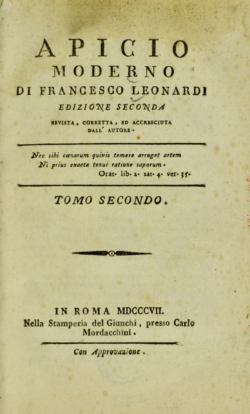 / ' M A P I C I 0 MODERNO DI FRANCESCO LEONARDI EDIZIO'Ì^E SECO^Dy4 RIVISTA , CORRETTA » ED ACCRESCIUTA dall' AUTORE » ^ec sibi ccenarum guivts temere erroget artem Z^i prius exacta tenui ratione saporum* Orar» lib» a» sat» 4» ver* TOMO SECONDO. IN ROMA MDCCCVIL Nella Stamperia del Giunchi, presso Carlo Mordacchini • ,mm ■■■■ I ■!. .iii^ I———pt _ Con j^pprovazione.