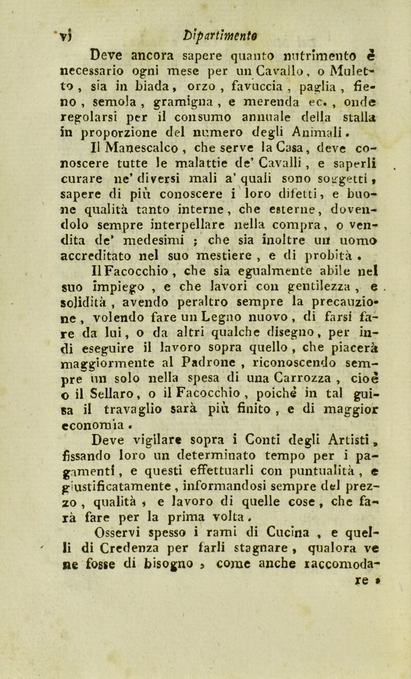 Deve ancora sapere quanto nutrimento i necessario ogni mese per un Cavallo, o Muleta lo , sia in biada, orzo , favuccia , paglia , fie- no , semola , gramigna , e merenda ec. , onde regolarsi per il consumo annuale della stalla in proporzione del numero degli Animali. Il Manescalco , che serve la Casa, deve co- noscere tutte le malattie de’ Cavalli, e saperli curare ne* diversi mali a’ quali sono soggetti « sapere di più conoscere i loro difetti, e buo- ne qualità tanto interne, che esterne, doven- dolo sempre interpellare nella compra, o ven- dita de* medesimi ; che sia inoltre un uomo accreditato nel suo mestiere , e di probità • IlFacocchio, che sia egualmente abile nel suo impiego , e che lavori con gentilezza , e solidità , avendo peraltro sempre la precauzio- ne , volendo fare un Legno nuovo, di farsi fa- re da lui, o da altri qualche disegno, per in- di eseguire il lavoro sopra quello , che piacerà maggiormente al Padrone , riconoscendo sem- pre un solo nella spesa di una Carrozza , cioè o il Sellaro, o il Facocchìo , poiché in tal gui- sa il travaglio sarà più finito , e di maggior economìa • Deve vigilare sopra i Conti degli Artisti, fissando loro un determinato tempo per i pa- gamenti , e questi effettuarli con puntualità , c giiistificatamente , informandosi sempre del prez- zo , qualità , e lavoro di quelle cose , che fa- rà fare per la prima volta. Osservi spesso i rami di Cucina , e quel- li di Credenza per farli stagnare , qualora ve ne fosse di bisogno ? come anche xaccomoda- re f