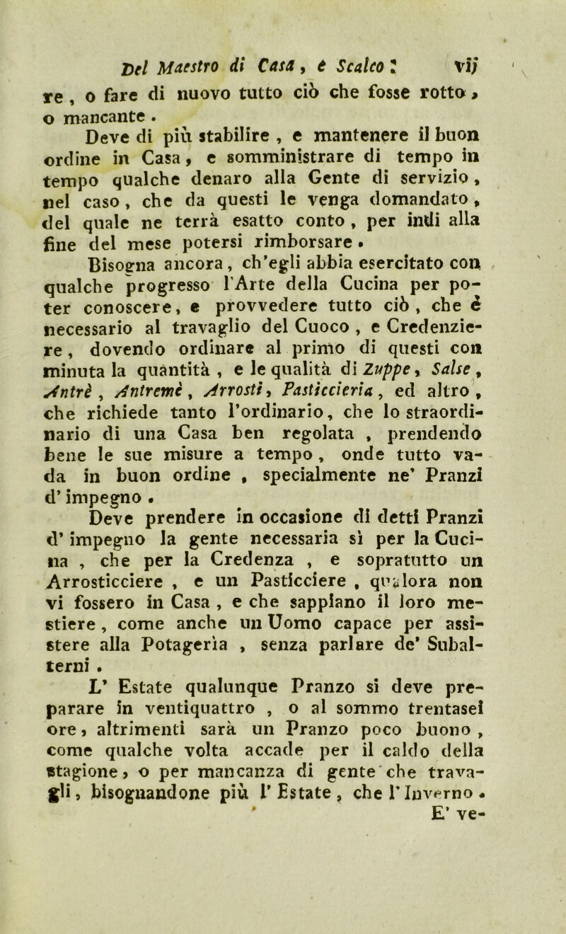 re, o fare di nuovo tutto ciò che fosse rotto » o mancante . Deve di più stabilire , e mantenere il buon ordine in Casa 9 c somministrare di tempo in tempo qualche denaro alla Gente di servizio, nel caso, che da questi le venga domandato, del quale ne terrà esatto conto , per indi alla fine del mese potersi rimborsare. Bisoerna ancora, ch’egli abbia esercitato con qualche progresso l’Arte della Cucina per po- ter conoscere, e provvedere tutto ciò, che è necessario al travaglio del Cuoco , e Credenzie- re , dovendo ordinare al primo di questi con minutala quantità, e le qualità óì Zuppe ^ Salse ^ ^ntrè , Antremè ^ Arrostì ^ Pasticcieri a ^ ed altro, che richiede tanto rordinario, che lo straordi- nario di una Casa ben regolata , prendendo bene le sue misure a tempo, onde tutto va- da in buon ordine , specialmente ne’ Pranzi d’impegno • Deve prendere in occasione di detti Pranzi d* impegno la gente necessaria si per la Cuci- na , che per la Credenza , e sopra tutto un Arrosticciere , e un Pasticciere , qualora non vi fossero in Casa , e che sappiano il loro me- stiere , come anche un Uomo capace per assi- stere alla Potageria , senza parlare de* Subal- terni • L’ Estate qualunque Pranzo si deve pre- parare in ventiquattro , o al sommo trentasel ore 5 altrimenti sarà un Pranzo poco buono , come qualche volta accade per il caldo della stagione j o per mancanza di gente'che trava- gli? bisognandone più l’Estate, che!’Inverno • ' E’ ve-