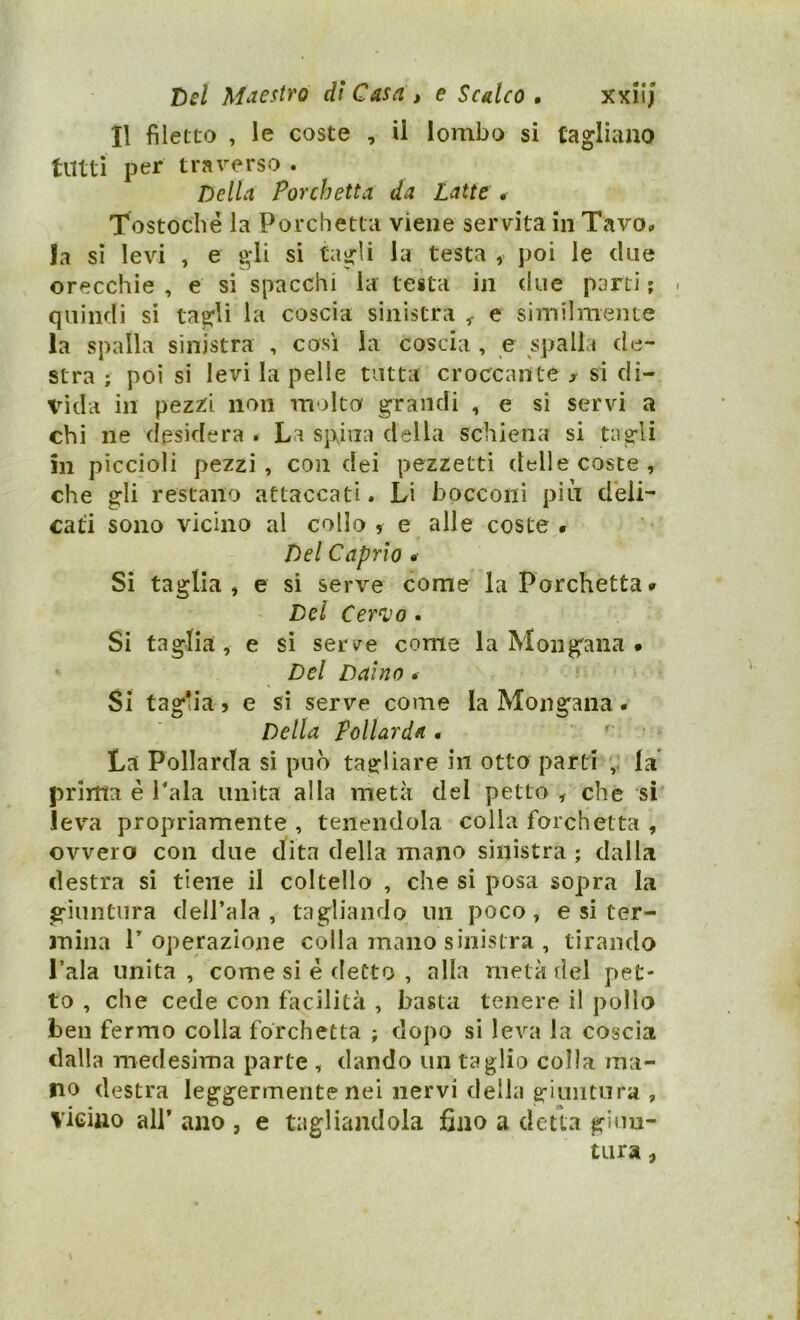 Il filetto , le coste , il lombo si tagliano tutti per traverso . Della Porchetta da Latte . Tostoclìé la Porchetta viene servita in Tavo» la sì levi , e gli si tagli la testa , poi le due orecchie , e si spacchi la testa in due parti ; . quindi si tagli la coscia sinistra ^ e similmente la spalla sinistra , così la coscia , e spalla de- stra ; poi si levi la pelle tutta croccante > si di- vida in pezz:i non molto grandi , e si servi a chi ne desidera . La spina della schiena si tagli in piccioli pezzi , con dei pezzetti delle cosce , che gli restano attaccati. Li bocconi piti deli- cata sono vicino al collo , e alle coste,. Del Caprìo . Si taglia , e sì serve come la Porchetta. Del Cer^k)o . Si taglia, e si serve come la Mongaiia . Del Daino. Si taglia j e si serve come la Mongana. Della Pollarda 0 ' ■ La Pollarda si può tagliare in otto parti la prima è Pala unita alla metà del petto , che si leva propriamente , tenendola colia forchetta , ovvero con due dita della mano sinistra ; dalla destra si tiene il coltello , che si posa sopra la giuntura dell’ala , tagliando un poco, e si ter- mina l’operazione colla mano sinistra , tirando l’ala unita, come si è detto , alla metà del pet- to , che cede con facilità , basta tenere il pollo ben fermo colla forchetta ; dopo si leva la coscia dalla medesima parte , dando un taglio colla ma- no destra leggermente nei nervi della giuntura , VìgUio all’ ano , e tagliandola fino a detta giun- tura ,