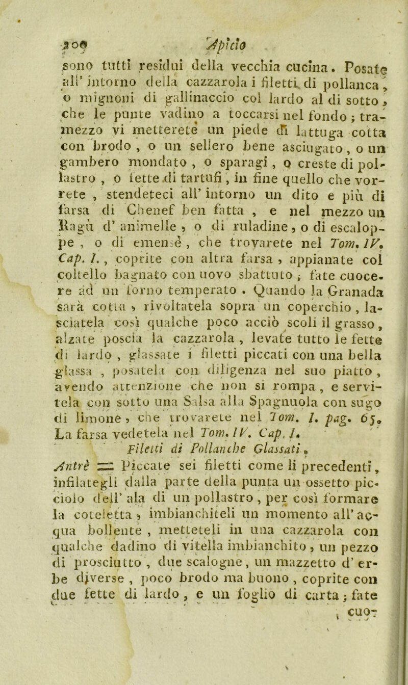 ^J^pìcio .sono tutti resklni della vecchia cucina. Posate all’intoino della cazzarola i filetti di pollanca , o mignoni di gallinaccio col lardo al di sotto > che le punte vadino a toccarsi nel fondo ; tra- niezzo vi metterete un piede cfi lattuga cotta con brodo, o un sellerò bene asciugato, o un gambero mondato , o sparagi, o creste di poi- lastro , 0 lette .di tartufi , in fine quello che vor- rete , stendeteci all’ intorno un dito e più di farsa di Chenef ben fatta , e nel mezzo un Kagù d’ animelle > o di ruladine, o di escalop- pe , o di emen é , che trovarete nel Tom. IV. Cap. L , coprite con altra farsa , appianate col coltello bagnato con uovo sbattuto ^ tate cuoce- re ?kl un forno temperato . Quando la Granada sarà cotia-) rivoltatela sopra un coperchio , la- sciatela così qualche poco acciò scoli il grasso, alzate poscia la cazzarola , levate tutto le fette di lardo , glassate i filetti piccati con una bella glassa , p jsateia con diligenza nel suo piatto , avendo attt^nzione che non si rompa, e servi- tela con sotto una Salsa alla Spaglinola con sugo di limone ? eoe trovarete nel lom. /, pag. 65. La farsa vedetela nel 7ow. /Cap, /, fileui di Pollanibe Classati. Antrè Piccate sei filetti come li precedenti, infilategli dalla parte della punta un ossetto pic- ciolo dell* ala di un pollastro , per così formare la coteletta’, imbianchiteli un momento all’ao- qua bollente , metteteli in una cazzarola eoa qualche dadino di vitella imbianchito, un pezzo di prosciutto , due scalogne, un mazzetto d’ er- be diverse , poco brodo ma buono , coprite eoa due fette di lardo, e un foglio di carta; fate cuot
