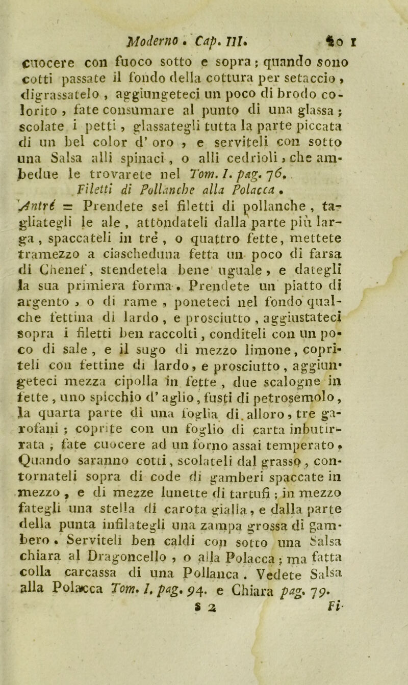 Moderno , 'Cap, ni* i cuocere con fuoco sotto e sopra ; quando sono cotti passate il fondo della cottura per setaccio » digrassatelo , aggiungeteci un poco di brodo co- lorito j fate consumare al punto di una glassa ; scolate i petti ? glassategli tutta la parte piccata di un bel color d’ oro , e serviteli con sotto una Salsa alli spinaci , o alli cedrioli j che am- bedue le trovarete nel Tom. I. pag. Filetti di PolLmche alla Polacca * ^/intré = Prendete sei filetti di j^ollanche , ta-^ filategli le ale , attondateli dalla parte più lar- ga , spaccateli in tre, o quattro fette, mettete tramezzo a ciascheduna fetta un poco di farsa di Chenef, stendetela bene'uguale 5 e dategli la sua primiera forma • Prendete un piatto di argento j o di rame , poneteci nel fondo qual- che fettina di lardo , e prosciutto , aggiustateci sopra i filetti ben raccolti, conditeli con un po*» co di sale, e il sugo di mezzo limone, copri- teli con fettine di lardo, e prosciutto , aggiun* geteci mezza cipolla iii fette, due scalogne in fette , uno spicchio d’ aglio, fusti di petrosemolo, la quarta parte di una foglia di. alloro, tre ga- rofani ; coprite con un foglio di carta inbiuir- rata ; fate cuocere ad un forno assai temperato f Quando saranno cotti, scolateli dal grasso , con- tornateli sopra di code di gamberi spaccate in mezzo , e di mezze lunette di tartufi ; in mezzo fategli una stella di carota gialla, e dalla parte della punta infilategli una zampa grossa dì gam- bero • Serviteli ben caldi con sotto una Salsa chiara al Dragoncello , o alla Polacca; ma fatta colla carcassa di una Pollanca . Vedete Salsa alla Polacca Tom.Lpag.^^, e Chiara pag* 79. S 2 Fi-