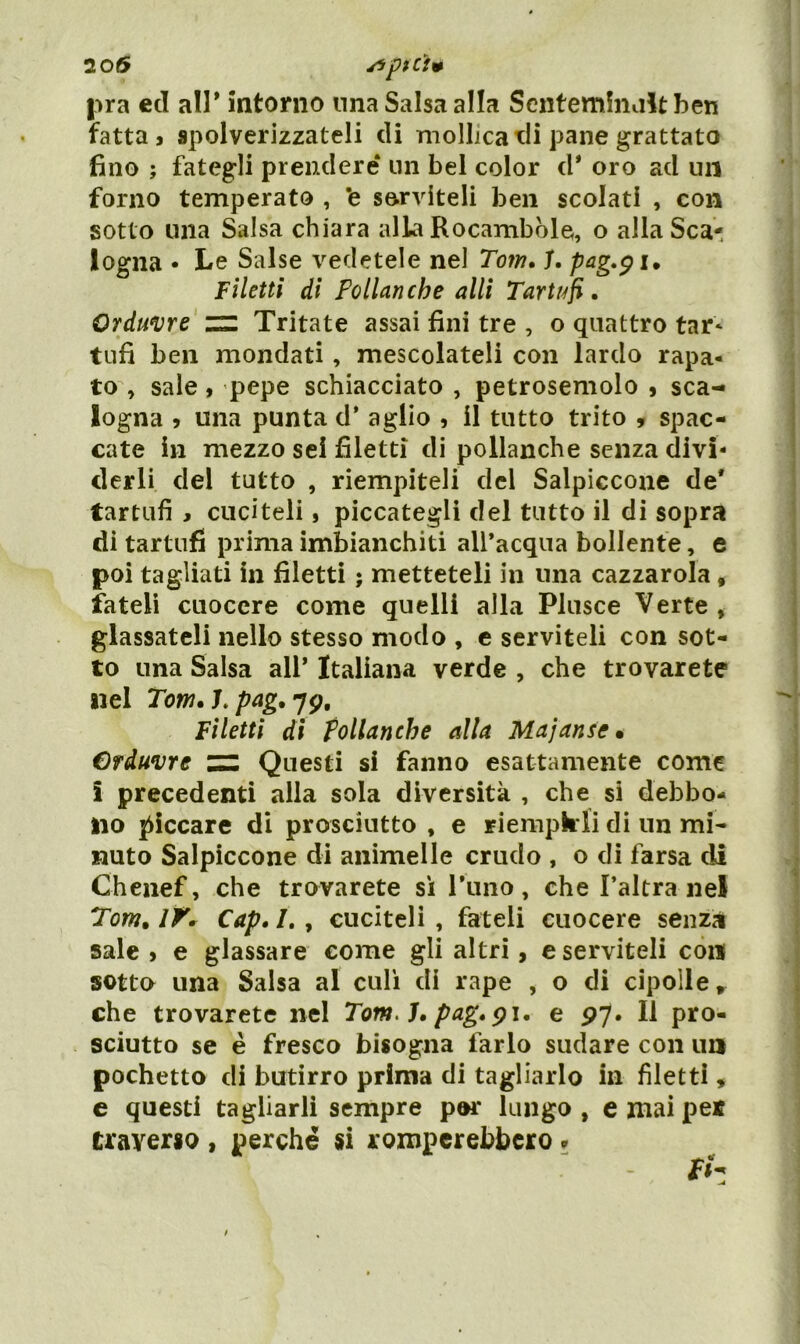 20(5 pra ecl alP intorno una Salsa alla Sentemfnaltben fatta j spolverizzateli eli mollica tli pane grattato fino ; fategli prendere* un bel color d* oro ad un forno temperato , ’e serviteli ben scolati , con sotto una Salsa chiara alla Rocambble, o alla Sca- logna • Le Salse vedetele nel Tom, T. Filetti di Pollanche allì Tarti!fi, Orduvre zz Tritate assai fini tre , o quattro tar* tufi ben mondati, mescolateli con lardo rapa- to , sale, pepe schiacciato , petrosemolo » sca- logna 5 una punta d' aglio , il tutto trito , spac- cate in mezzo sei filetti di pollanche senza divi- derli del tutto , riempiteli del Salpiccone de' tartufi , cuciteli, piccategli del tutto il di sopra di tartufi prima imbianchiti all’acqua bollente, e poi tagliati in filetti ; metteteli in una cazzarola, fateli cuocere come quelli alla Pkisce Verte , glassateli nello stesso modo , e serviteli con sot- to una Salsa all* Italiana verde , che trovarete nel 2ow. L7p, Filetti di pollanche alla Majanse» Crduvre zz Questi si fanno esattamente come i precedenti alla sola diversità , che si debbo- no piccare di prosciutto , e riempii li di un mi- nuto Salpiccone di animelle crudo , o di farsa di Cheiief, che trovarete si rimo, che l’altra nel Tom, IK Cap. 7. , cuciteli , fateli cuocere senza sale > e glassare come gli altri, e serviteli con sotto una Salsa al culi di rape , o di cipolle, che trovarete nel Tom.h pag,^\, e py. Il pro- sciutto se è fresco bisogna farlo sudare con un pochetto di butirro prima di tagliarlo in filetti, c questi tagliarli sempre por lungo , e mai per traverso , perché si romperebbero ^