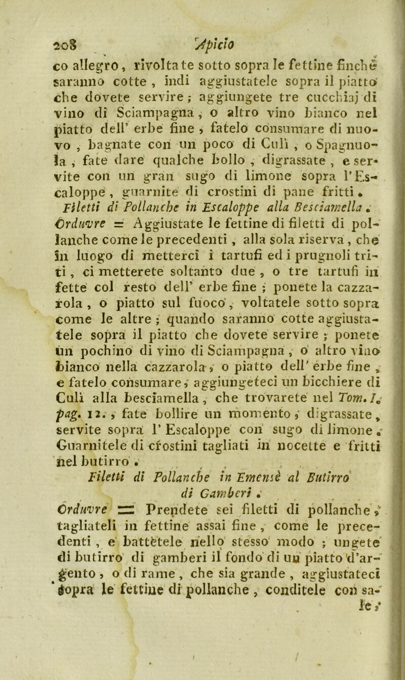 pi CIO co allegro, rivoltale sotto soj3ra le fettine finché saranno cotte , indi aggiustatele sopra il piatto» che dovete servire,* aggiungete tre cucchiai di vino di Sciampagna, o altro vino bianco nel piatto dell’ erbe fine > fatelo consumare di nuo- vo , bagnate con un poco di Culi , o Spaglilio- !a , fate dare qualche bollo, digrassate , e ser* vite con un gran sugo di limone sopra ì’Es- \ caloppe , guarnite di crostini di pane fritti • Filetti di Pollanche in Escaloppe alla Besdaìnella » Crdu^re = Aggiustate le fettine di filetti di pol- lanche come le precedenti, alla sola riserva, che in luogo di metterci i tartufi ed i prugnoli tri- ti , ci metterete soltanto due , o tre tartufi in fette col resto dell’ erbe fine ; ponete la cazza- tola , o piatto sul fuoco, voltatele sottosopra come le altre ; quando saranno cotte aggiusta- tele sopra il piatto che dovete servire ; ponete tin pochino di vino di Sciampagna, o altro vino bianco nella cazzarola 3 o piatto dell' èrbe fine , e fatelo consumare 3 aggiungeteci un bicchiere di Culi alla besciamella, che trovarete nel Tow./« pag. 12. 3 fate bollire un momento 3 digrassate, \ servite sopra 1’ Escaloppe con sugo di limone Guarnitele di cfostini tagliati ili nocette e fritti nel butirro • r • Filetti di Pollanche in Fmernè al Butirro di Gamberi . Crduvre “ Prendete sei filetti di pollanche s tagliateli in fettine assai fine , come le prece- denti , e battètele hello stesso modo ; ungete di butirro di gamberi il fondo di ma piatto'd’ar- gento 3 o di rame , che sia grande , aggiustateci ‘ dopra le fettine di pollanche , conditele con sa- j le t