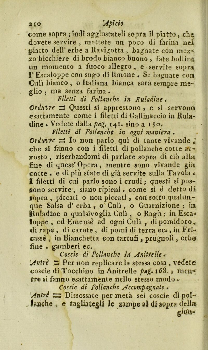 aio pi ciò come sopra ; ìndi ag-^liistateli sopra il piatto, che dovete servire , mettete un poco di farina nel ' piatto dell’ erbe a Ravi^otta , bagnate con mez~ zo bicchiere di brodo bianco buono , fate bollire un momento a fuoco allegro , e servite sopra r Escaloppe con sugo di limone • Se bagnate con Culi bianco , o Italiana bianca sarà sempre me- glio 5 ma senza farina . Filetti di Pollanche in Ptiladlne ^ Crduvre zi Questi si apprestono , e si servono esattamente come i filetti di Gallinaccio in Rula* cline • Vedete dalla pag, 141. sino a 15o« filetti di Pollanche in ogni maniera • Ordmjte zi Io non parlo qui di tante vivande I che si fanno con i filetti di pollanche cotte arr- rosto , riserbandomì di parlare sopra di ciò alla fine di quest* Opera * mentre sono vivande già cotte j e di piu state di già servite sulla Tavola .• 2 filetti di cui parlo sono i crudi ; questi si pos- sono servire , siano ripieni > come si é detto di iopra , piccati o non piccati , con sotto qualun- que Salsa d* erba , o' Culi, o Guarnizione ; ii> ®uladine a qualsivoglia Culi , o Ragù ; in Esca- loppe , ed Emensè ad ogni Culi , di pomidoro* di rape , di carote , di pomi di terra ec^, in Fri- casse , in Bianchetta con tartufi , prugnoli, èrbe' fine ^ gamberi ec. Coscio di Pollanche in y^nìtrelle» ^^ntrè Z Per non replicare la stessa cosa , vedete coscie di Tocchino in Anitrelle pag* 168. ; men- tre si fanno esattamente nello stesso modo é Coscie di Pollanche /Accompagnate . '/intré Z3 Dissossate per metà sei coscie dì pol- . lanche, e tagliategli le zampe al di sopra delltt
