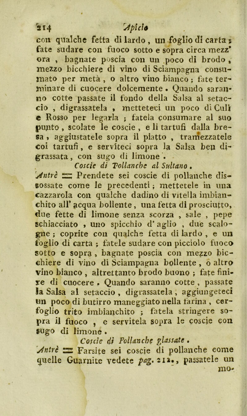 'a 14 'Jpìcìó con qualche fetta eli lardo , un foglio di carta ; fate sudare con fuoco sotto e sopra circa mezz* ora , bagnate poscia con un .poco di brodo , mezzo bicchiere di vino di Sciampagna consu- mato per metà , o altro vino bianco ; fate ter- minare di cuocere dolcemente • Quando saran- no cotte passate il fondo della Salsa al setac- cio , digrassatela > rnetteteci un poco di Culi e Rosso per legarla ; fatela consumare al suo |)unto , scolate le coscie , e li tartufi dalla bre- sa 9 aggiustatele sopra il piatto , trarnezzatele coi tartufi, e serviteci sopra la Salsa ben di- grassata , con sugo di limone . Coscie di Tollanche al Sultano. 'jintYÒ n; Prendete sei coscie di pollanche dis- sossate come le precedenti ; mettetele in una cazzarola con qualche dadino di vitella imbian-!- chito air 3cqua bollente , una fetta di prosciutto, due fette di limone senza scorza , saie , pepe schiacciato 9 uno spicchio d’ aglio , due scalo- gne ; coprite con qualche fetta di lardo , e un foglio di carta ; fiìtele sudare con picciolo fuoco sotto e sopra , bagnate poscia con mezzo bic- chiere di vino di Sciampagna bollente , o altro vino bianco , altreltaiito brodo buono ; fate fini- re di cuocere • Quando saranno cotte , passate la Salsa al setaccio , digrassatela, aggiungeteci im poco di butirro maneggiato nella farina , cer- foglio trito imbianchito ; fatela stringere so- pra il fuoco , e servitela sopra le coscie con sugo di limone . Coscie di Pollanche glassate • 'jdntrè s Farsite sei coscie di pollanche come quelle Guarnite vedete pag,2i%»y passatele un mo-