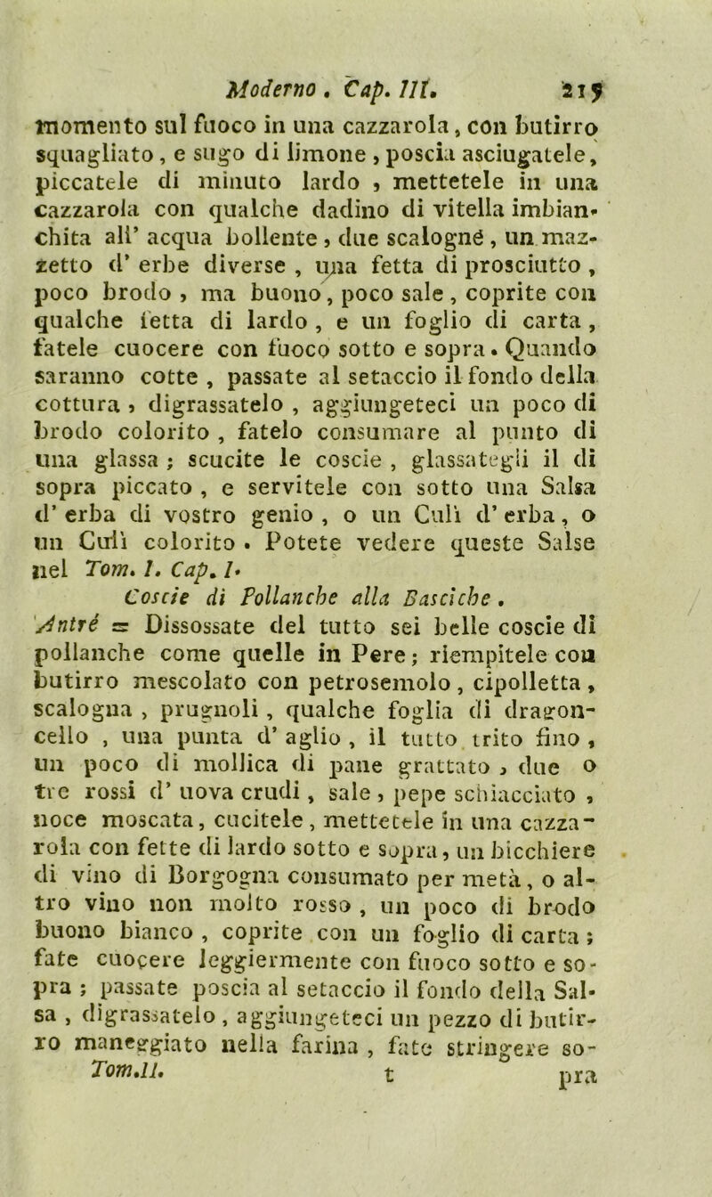 momento sul fuoco in una cazzarola, con butirro squagliato, e sugo di limone , poscia asciugatele, piccatele di minuto lardo ) mettetele in una cazzarola con qualche dadino di vitella imbiani- chita all’ acqua bollente 5 due scalogno , un maz- zetto d* erbe diverse , ipia fetta di prosciutto , poco brodo , ma buono, poco sale , coprite con qualche fetta di lardo , e un foglio di carta , fatele cuocere con fuoco sotto e sopra. Quando saranno cotte , passate al setaccio il fondo della cottura j digrassatelo , aggiungeteci un poco di brodo colorito , fatelo consumare al punto di una glassa ; scucite le coscie , glassategli il dì sopra piccato , e servitele con sotto una Salsa d’ erba di vostro genio , o un Culi d’ erba, o un Culi colorito . Potete vedere queste Salse nel Tom» I, Cap^ /. Coscie di Pollanche alla Basciche, '/dnìré sr Dissossate del tutto sei belle coscie di pollanche come quelle in Pere ; riempitele con butirro mescolato con petrosemolo , cipolletta , scalogna > prugnoli, qualche foglia di drajron- cello , una punta d’ aglio , il tutto trito fino , un poco di mollica di pane grattato due o tre rossi d’ uova crudi, sale , pepe schiacciato , noce moscata, cucitele, mettetele in una cazza- rola con fette di lardo sotto e sopra, un bicchiere di vino di Borgogna consumato per metà, o al- tro vino non molto rosso , un poco di brodo buono bianco , coprite con un foglio di carta ; fate cuocere leggiermente con fuoco sotto e so- pra ; passate poscia al setaccio il fondo della Sal- sa , digrassatelo , aggiungeteci un pezzo di butir- ro manegrgiato nella farina , futa stringere so-