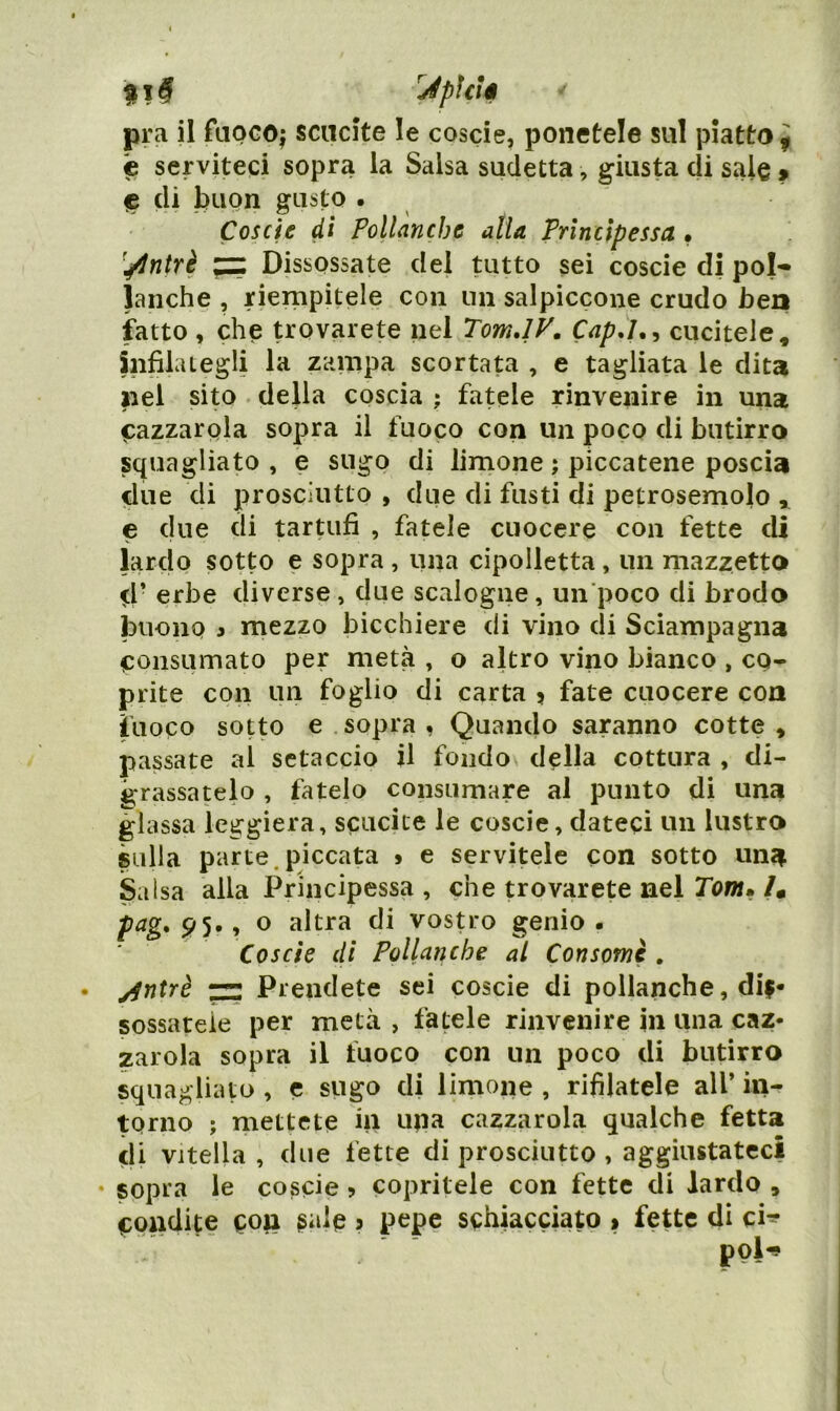 'JpìcU pra il faocoj scucite le coscie, ponetele sul piatto ^ c serviteci sopra la Salsa sudetta, giusta di sale » ^ di buon gusto . Coscie di Pollanche alia Principessa • ^^^ntrè ^ Dissossate del tutto sei coscie di pol- lanche , riempitele con un salpiccone crudo bea fatto , che trovarete nel Tom.lV, Cap,I.^ cucitele, infilategli la zampa scortata , e tagliata le dita nel sito • della coscia ; fatele rinvenire in una ^azzarola sopra il fuoco con un poco di butirro squagliato , e sugo di limone ; piccatene poscia due di prosciutto , due di fusti di petrosemolo ,, e due di tartufi , fatele cuocere con fette di lardo sotto e sopra , una cipolletta, un mazzetto d’ erbe diverse, due scalogne, un poco di brodo buono 3 mezzo bicchiere di vino di Sciampagna consumato per metà , o altro vino bianco , co- prite con un foglio di carta > fate cuocere con fuoco sotto e sopra , Quando saranno cotte , passate al setaccio il foiido^ della cottura , di- grassatelo , fatelo consumare al punto di una glassa leggiera, scucite le coscie, dateci un lustro sulla parte,piccata » e servitele con sotto una Salsa alla Principessa , che trovarete nel Tontm /. pag, 95., o altra di vostro genio • Coscie di Pollanche al Consomè . y^ntrè ~ Prendete sei coscie di pollanche, dij- sossareie per metà , fatele rinvenire in una caz* zarola sopra il fuoco con un poco di butirro squagliato , c sugo di limone , rifilatele all’ in- torno ; mettete in una cazzarola qualche fetta di vitella , due fette di prosciutto , aggiustateci sopra le coscie ? copritele con fette di lardo , condite ? pepe schiacciato % fette di ci^