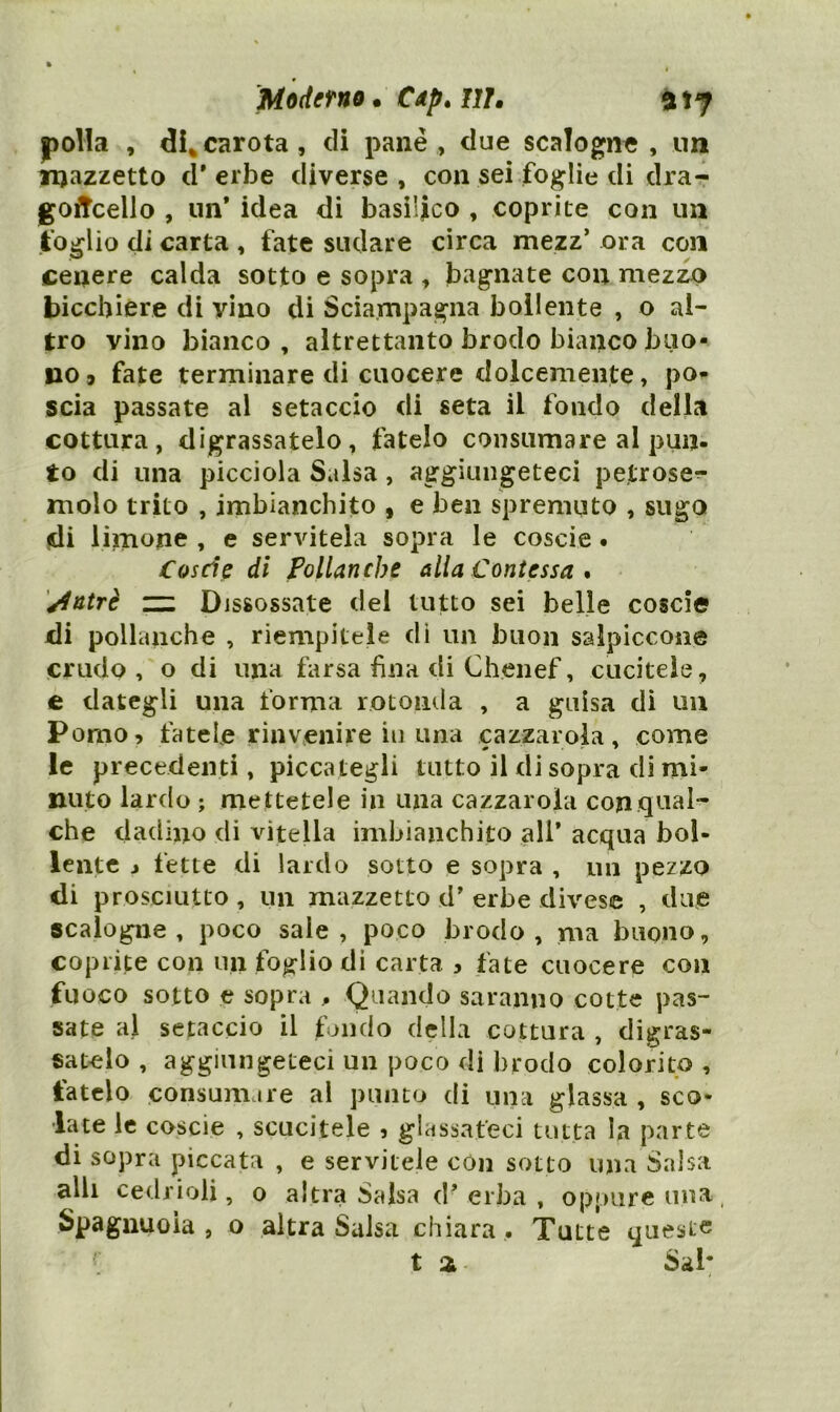 Mòdetno • CAp. IIL a ìj polla , dU carota , di pane , due scalogne , nn mazzetto d'erbe diverse, con sei foglie di dra- goncello , un* idea di basilico , coprite con un foglio di carta , fate sudare circa mezz’ ora con cenere calda sotto e sopra , bagnate con mezzo bicchiere di vino di Sciampagna bollente , o al- tro vino bianco, altrettanto brodo bianco buo- no» fate terminare di cuocere dolcemente, po- scia passate al setaccio di seta il fondo della cottura, digrassatelo, fatelo consumare al pun- to di una picciola Salsa, aggiungeteci petrose^- molo trito , imbianchito , e ben spremuto , sugo fdi limone , e servitela sopra le coscie. Coscie di Pollanche alla Contessa * '^ntrè zzL Dissossate del tutto sei belle coscie jdi pollanche , riempitele di un buon salpiccone crudo, o di una farsa fina di Chenef, cucitele, e dategli una forma rotonda , a guisa di uu Pomo» fatele rinvenire in una cazzarola, come le precedenti, piccategli tutto il di sopra di mi- nuto lardo ; mettetele in una cazzarola con qual- che dadino di vitella imbianchito all’ acqua bol- lente j fette di lardo sotto e sopra , un pezzo di prosciutto, un mazzetto d' erbe divese , due scalogne, poco sale, poco brodo, ma buono, coprite con un foglio di carta » fate cuocere con fuoco sotto e sopra , Quando saranno cotte pas- sate al setaccio il fondo della cattura , digras- satelo , aggiungeteci un poco di brodo colorito, fatelo consumare al punto di una glassa , sco- late le coscie , scucitele » glassateci tutta la parte di sopra piccata , e servitele con sotto una Salsa alli cedrioli, o altra Salsa d’erba, oppure una, Spaguuoìa , o altra Salsa chiara . Tutte queste t % Sai