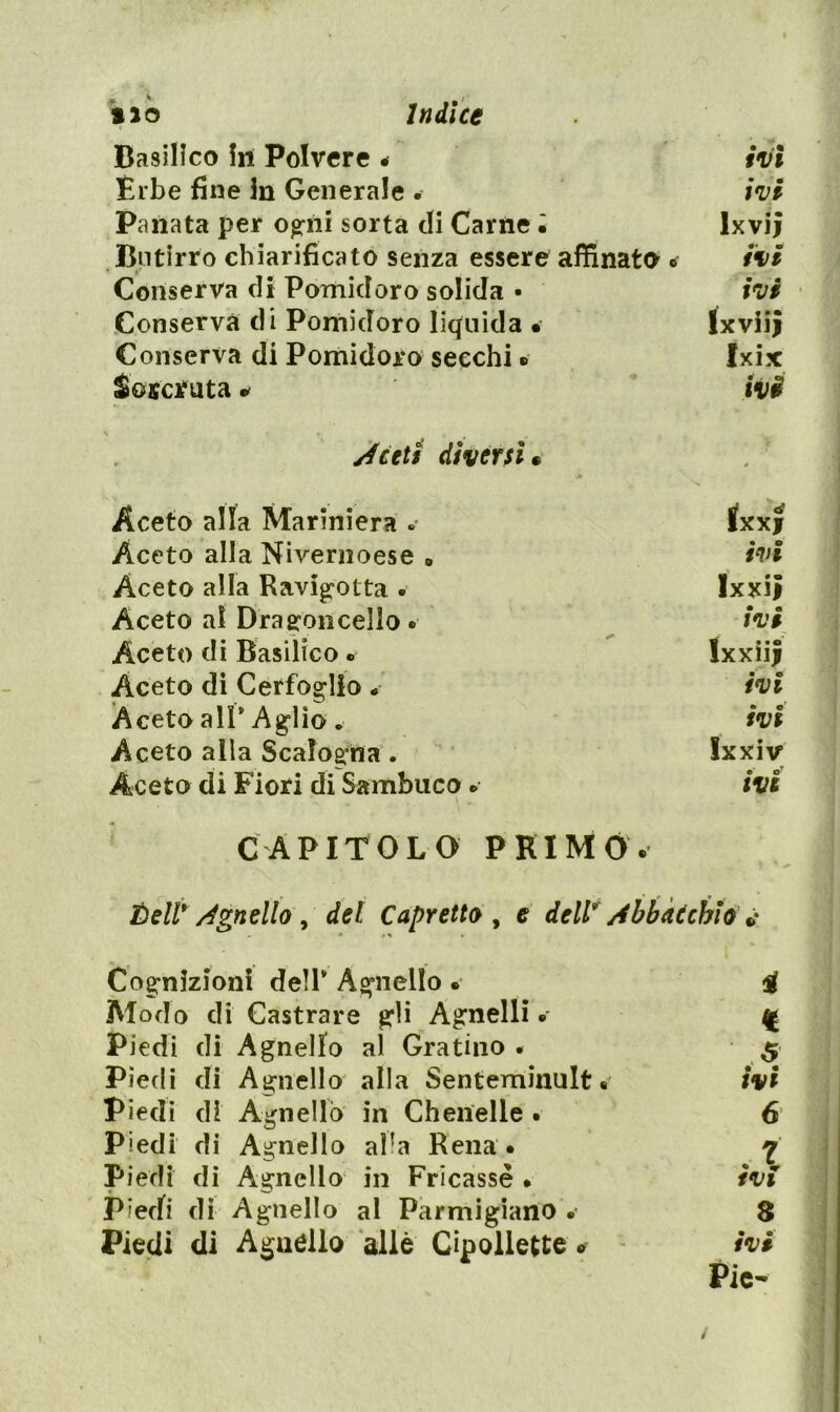 ilo ìndice Basilico In Polvere < ivi Èrbe fine in Generale . ivi Panata per ogni sorta di Carne • Ixvii Butirro chiarificato senza essere affinato . ivi k Conserva di Pomidoro solida • ivi • / Conserva di Pomidoro liquida • IxviiJ Conserva di Pomidoro secchi ® Ixix Soscifuta ivi Aceti diversi • t Aceto alla Mariniera « Ixxf ; Aceto alla Nivernoese » • • tvi ; Aceto alla Ravigotta • Ixxii ; Aceto al Dragoncello. ivi Aceto di Basilico. Ixxiii ,i Aceto di Cerfoglio. • e ivi Aceto all* Aglio. fVf Aceto alla Scalogna. Ixxiv Aceto di Fiori di Sambuco. IVI ' CAPITOLO PRIMO. Éell* Agnello^ del Capretto^ e dell Abbài chi . % Cognizioni dell* A^’iiello Alodo di Castrare ^li Agnelli Piedi di Agnello al Gratino • Piedi di Agnello alla Senteminult « piedi di Agnello in Chenelle . piedi di Agnello al^a Rena. Piedi di Agnello al Parmigiano .* • • 8 Pie- ^ : éaàHÈaimitm