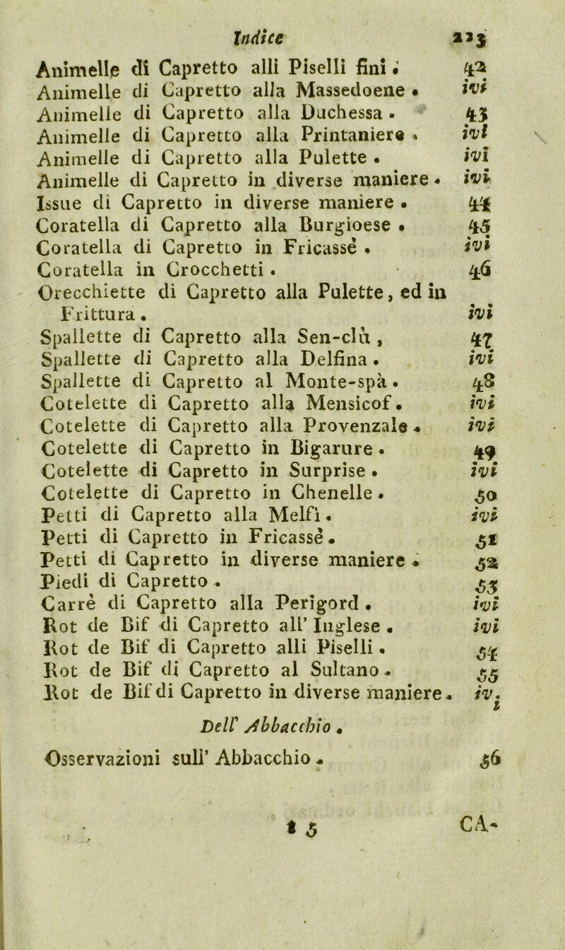 ìndice aaj Animelle di Capretto alli Piselli fini • Animelle eli Capretto alla Massedoene • ivi Animelle di Capretto alla Duchessa . Animelle di Capretto alla Printanier® * ivi \ Animelle di Capretto alla Pulette • ivi Animelle di Capretto in diverse maniere - ivi Issile di Capretto in diverse maniere • Coratella di Capretto alla Burgioese • ^45 Coratella di Capretto in Fricassè • ivt Coratella in Crocchetti • ^6 Orecchiette di Capretto alla Pulette, ed in Frittura • ivi Spallette di Capretto alla Sen-clu , Spallette di Capretto alla Delfina • ivi Spallette di Capretto al Monte-spà • ^^.8 Cotelette di Capretto alla Mensicof • ivi Cotelette di Capretto alla Provenzale * ivi Cotelette di Capretto in Bigarure. 49 Cotelette di Capretto in Surprise • ivi Cotelette di Capretto in Chenelle * Petti di Capretto alla Melfi • i^vi Petti di Capretto in Fricassèa Petti di Capretto in diverse maniere ♦ Piedi di Capretto ^ Carré di Capretto alla Perigord • wi Rot de Bif di Capretto all’ Inglese • Ivi Rot de Bif di Capretto alli Piselli « Rot de Bif di Capretto al Sultano - Rot de Bif di Capretto in diverse maniere « iv. I0 Deir /Abbacchio • Osservazioni 5uli’ Abbacchio « ^6 • 5 / • j