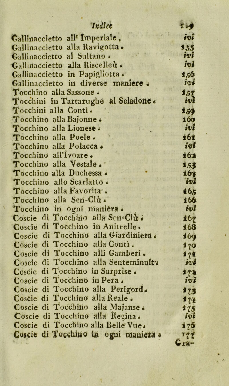 Callmaccietto all' Imperiale, Gallinaccietto alla Ravi^otta • GaUinaccietto al Sultano - Gallinaccietto alla Riscelieii # Gallinaccietto in Papìgliotta • Gallinaccietto in diverse maniere « Tocchino alla Sassone* Tocchini in Tartarughe àlSeIadoiie« Tocchini alla Conti * Tocchino alla Bajonne • Tocchino alla Lionese * Tocchino alla Poele • Tocchino alla Polacca • Tocchino airivoare • Tocchino alla Vestale é Tocchino alla Duchessa • Tocchino allo Scarlatto * Tocchino alla Favorita • Tocchino alla Sen-Clu * Tocchino in ogni manièra • Coscie di Tocchino alla Sen-CIu i Coscie di Tocchino inAnitrelIe* Coscio di Tocchino alla Giardiniera < Coscie di Tocchino alla Conti . Coscie di Tocchino alli Gamberi • Coscie di Tocchino alla Seiiteminult'i Coscie di Tocchino in Surprise * Coscie di Tocchino in Pera 4 Coscie di Tocchino alla Perigord. Coscie di Tocchino alla Reale é Coscie di Tocchino allaMajanse* Coscie di Tocchino alla Regina* Coscié di Tocchino alla Belle Vile# Coscie di Tocchìao in ogni manieifàf • • fVt *55 IVI ivi *56 ivi • ^ IV» ióo IV» i6t IV» ìó^ 161 IV» 465 ì66 ivi iùf 169 Ì70 i7t ivi ira IV» *75 ivi 176