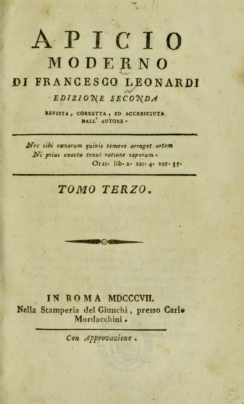 MODERNO DI FRANCESCO LEONARDI 'EDIZIONE SECONDA REVISTA y CORRETTA , ED ACCRESCIUTA DALL' AUTORE • £Tec sibi ccenarum quivis temere arroget artem 2tfi prius exacta tenui rat ione saporum * Orao lib- a* sac» 4» ver* TOMO TERZO. IN ROMA MDCCCVII. Nella Stamperia del Giunchi, presso Cari» Mordacchini • Con approvazione •