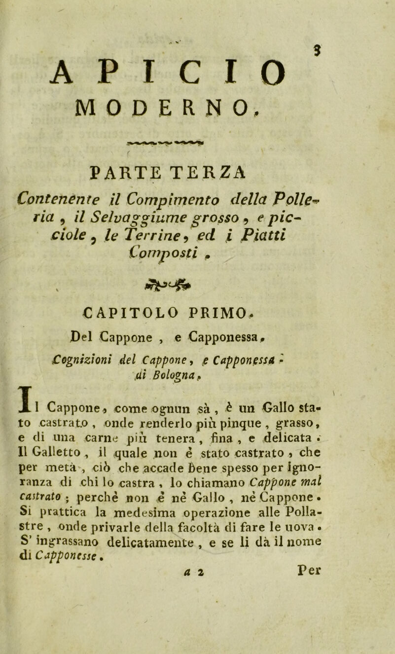 A P I C I O MODERNO, PARTE TERZA Contenente il Compimento della Polle■* ria , il Sehaggiume grosso , e pie- ciole 5 Terrine i ed i Piatti Composti m CAPITOLO PRIMO. Del Cappone , e Capponessa, Cognizioni del Cappone, e Capponessa - jUi Bologna, Il Cappone5 come ognun sa, -è un Gallo sta- to castrato, onde renderlo piu pinque , grasso, e di una carne più tenera, fina , e delicata . Il Galletto , il quale non é stato castrato 5 che per metà, ciò che accade Bene spesso per igno- ranza di chi lo castra , lo chiamano Cappone mal castrato; perchè non è nè Gallo , nè Cappone. Si prattica la medesima operazione alle Polla- stre , onde privarle della facoltà di fare le uova • S’ingrassano delicatamente , e se li dà il nome di Capponesse • a 2 Per