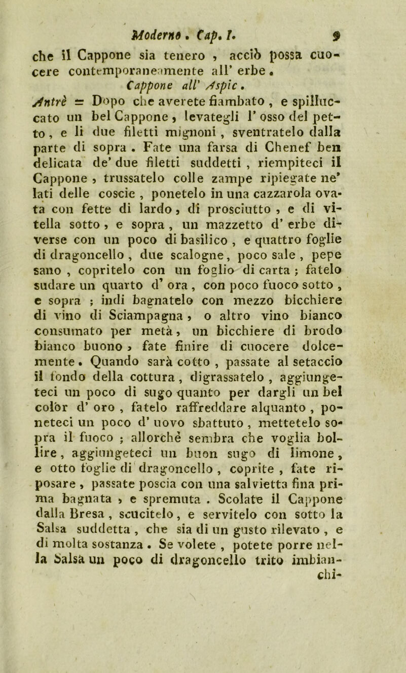 che il Cappone sia tenero , acciò possa cuo- cere contemporaneamente all* erbe « Cappone all' /Isplc . jjntrè i= Dopo che averete flambato , e spilluc- cato un bel Cappone 9 levategli 1* osso del pet- to , e li due filetti mignoni , sventratelo dalla parte di sopra . Fate una farsa di Chenef ben delicata de’ due filetti suddetti , riempiteci il Cappone 5 trussatelo colle zampe ripiegatene* lati delle coscio , ponetelo in una cazzarola ova- ta con fette di lardo 5 di prosciutto , e di vi- tella sotto > e sopra , un mazzetto d’ erbe db? verse con un poco di basilico , e quattro foglie di dragoncello , due scalogne, poco sale , pepe sano , copritelo con un foglio di carta ; fatelo sudare un quarto d’ ora , con poco fuoco sotto , e sopra ; indi bagnatelo con mezzo bicchiere di vino di Sciampagna 5 o altro vino bianco consumato per metà, un bicchiere di brodo bianco buono > fate finire di cuocere dolce- mente. Quando sarà cotto , passate al setaccio il fondo della cottura, digrassatelo , aggiunge- teci un poco di sugo quanto per dargli un bel color d* oro , fatelo raffreddare alquanto , po- neteci un poco d* uovo sbattuto , mettetelo so- pra il fuoco ; allorché sembra che voglia bol- lire , aggiungeteci un buon sugo di limone * e otto foglie di dragoncello , coprite, fate ri- posare , passate poscia con una salvietta fina pri- ma bagnata > e spremuta . Scolate il Cappone dalla Bresa , scucitelo, e servitelo con sotto la Salsa suddetta , che sia di un gusto rilevato , e di molta sostanza • Se volete , potete porre nel- la Salsa un poco di dragoncello trito imbian- chi-