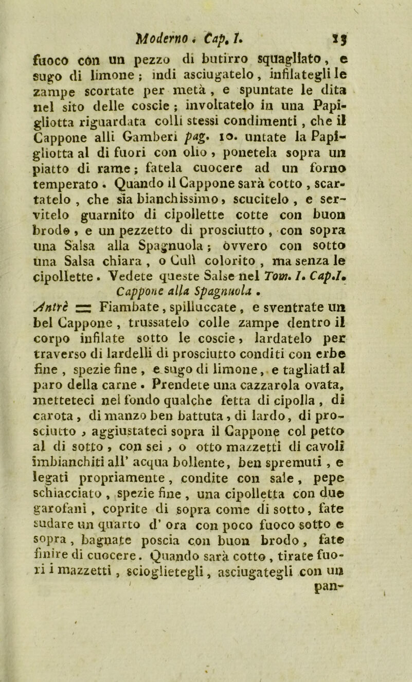 fuoco con un pezzo di butirro squagliato, e sugo di limone ; indi asciugatelo, infilategli le zampe scortate per metà , e spuntate le dita nel sito delle coscie ; involtatelo in una Papi- gliotta riguardata colli stessi condimenti , che il Cappone alli Gamberi pag. 10. untate la Papi- gliotta al di fuori con olio , ponetela sopra un piatto di rame ; fatela cuocere ad un forno temperato . Quando il Cappone sarà cotto , scar- tatelo , che sia bianchissimo, scucitelo, e ser- vitelo guarnito di cipollette cotte con buon brodo, e un pezzetto di prosciutto , con sopra una Salsa alla Spagnuola ; ovvero con sotto una Salsa chiara , o Culi colorito , ma senza le cipollette . Vedete queste Salse nel Tom. /• Cap,Im Cappone alla Spagnuvla • sintrè — Fiambate, spilluccate , e sventrate un bel Cappone , (russatelo colle zampe dentro il corpo infilate sotto le coscie, lardatelo per traverso di lardelli di prosciutto conditi con erbe fine, spezie fine, e sugo dì limone, e tagliati al paro della carne . Prendete una cazzarola ovata, metteteci nel fondo qualche fetta di cipolla , di carota , di manzo ben battuta, di lardo, di pro- sciutto > aggiustateci sopra il Cappone col petto al di sotto , con sei , o otto mazzetti di cavoli imbianchiti all* acqua bollente, ben spremuti , e legati propriamente, condite con sale, pepe schiacciato , spezie fine , una cipolletta con due garofani, coprite di sopra come disotto, late sudare un quarto d’ ora con poco fuoco sotto e sopra , bagnate poscia con buon brodo , fate finire di cuocere. Quando sarà cotto , tirate fuo- ri i mazzetti, scioglietegli, asciugategli con un 1 pan-