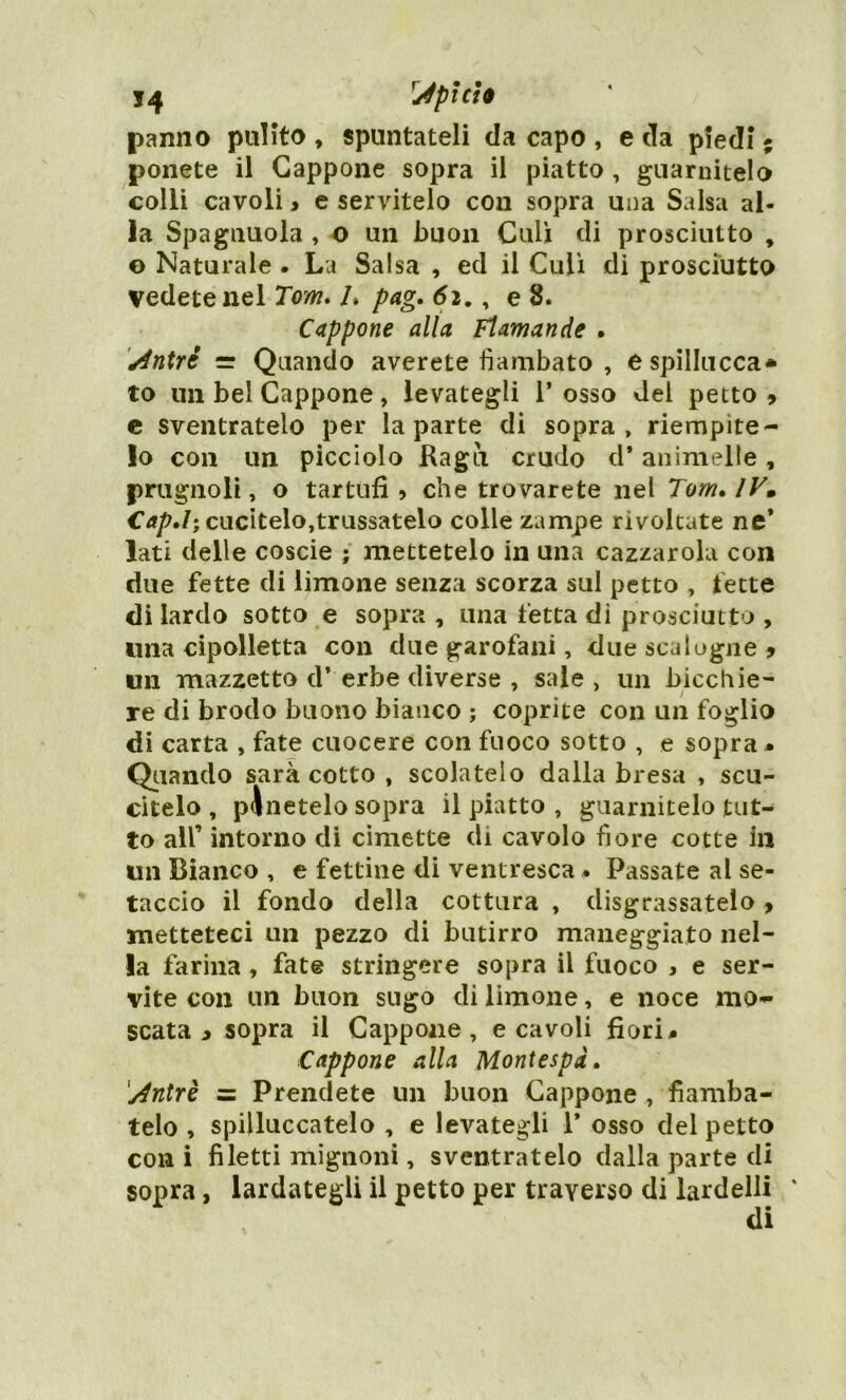 *4 Iì4pici$ panno pulito , spuntateli da capo , e da piedi ; ponete il Cappone sopra il piatto , guarnitelo colli cavoli > e servitelo con sopra una Salsa al- la Spagnuola , o un buon Culi di prosciutto , © Naturale . La Salsa , ed il Culi di prosciutto vedete nel Tom. L pag. 6ie 8. Cappone alla Flamande . sintrè =r Quando averete flambato , espillucca* to un bel Cappone , levategli 1* osso del petto * c sventratelo per la parte di sopra, riempite- lo con un picciolo Ragù crudo d* animelle, prugnoli, o tartufi 5 che trovarete nel Tom. IV» Cap.I; cucitelo,trussatelo colle zampe rivoltate ne* lati delle coscie ; mettetelo in una cazzarola con due fette di limone senza scorza sul petto , fette di lardo sotto e sopra , una fetta di prosciutto , una cipolletta con due garofani, due scalogne * un mazzetto d’ erbe diverse , sale , un bicchie- re di brodo buono bianco ; coprite con un foglio di carta , fate cuocere con fuoco sotto , e sopra * Qiianclo sarà cotto , scolatelo dalla bresa , scu- citelo , pinotelo sopra il piatto , guarnitelo tut- to all’ intorno di cimette di cavolo fiore cotte In un Bianco , e fettine di ventresca • Passate al se- taccio il fondo della cottura , disgrassatelo , metteteci un pezzo di butirro maneggiato nel- la farina, fate stringere sopra il fuoco , e ser- vite con un buon sugo di limone, e noce mo- scata i sopra il Cappone , e cavoli fiori » Cappone alla Montespd. '/4ntrè = Prendete un buon Cappone , flamba- telo , spiUuccatelo , e levategli 1* osso del petto con i filetti mignoni, sventratelo dalla parte di sopra, lardategli il petto per traverso di lardelli ' di