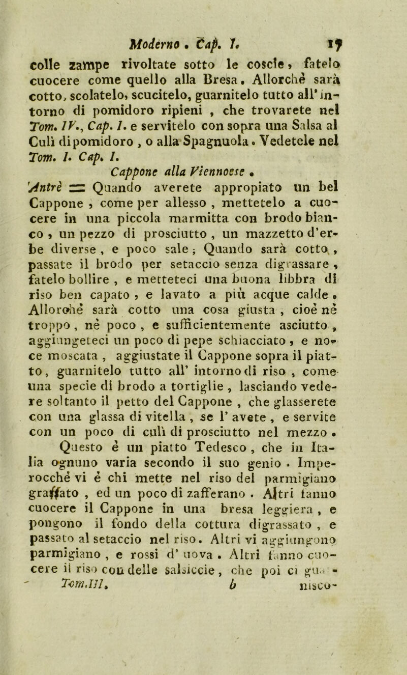 colle zavnpe rivoltate sotto le cosci© » fatelo cuocere come quello alla Bresa. Allorché sarà cotto, scolatelo, scucitelo, guarnitelo tutto ali* in- torno di pomidoro ripieni , che trovarete nel Tom. IVCap. /. e servitelo con sopra una Salsa al Culi di pomidoro , o alla Spagnuola. Vedetele nel Tom. /. Cap* /. Cappone alla Vìennoese • Quando averete appropiato un bel Cappone , come per allesso , mettetelo a cuo- cere in una piccola marmitta con brodo bian- co 9 un pezzo di prosciutto , un mazzetto d’er- be diverse , e poco sale ; Quando sarà cotto , passate il brodo per setaccio senza digrassare * fatelo bollire , e metteteci una buona libbra di riso ben capato , e lavato a più acque calde o AHorohe sarà cotto una cosa giusta , cioè nè troppo , nè poco , e sufficientemente asciutto , aggiungeteci un poco di pepe schiacciato 9 e no* ce moscata , aggiustate il Cappone sopra il piat- to, guarnitelo tutto all’ intorno di riso , come una specie di brodo a tortiglie , lasciando vede- re soltanto il petto del Cappone , che glasserete con una glassa di vitella , se 1* avete , e servite con un poco di culi di prosciutto nel mezzo » Questo è un piatto Tedesco , che in Ita- lia ognuno varia secondo il suo genio . Impe- rocché vi è chi mette nel riso del parmigiano graffato , ed un poco di zafferano . Altri fanno cuocere il Cappone in una bresa leggiera , e pongono il fondo della cottura digrassato , e passalo al setaccio nel riso. Altri vi aggiungono parmigiano , e rossi d* uova • Altri tanno cuo- cere il riso con delle salsiccie, che poi ci gu.« - Tom,IJ!> b iiìsco-