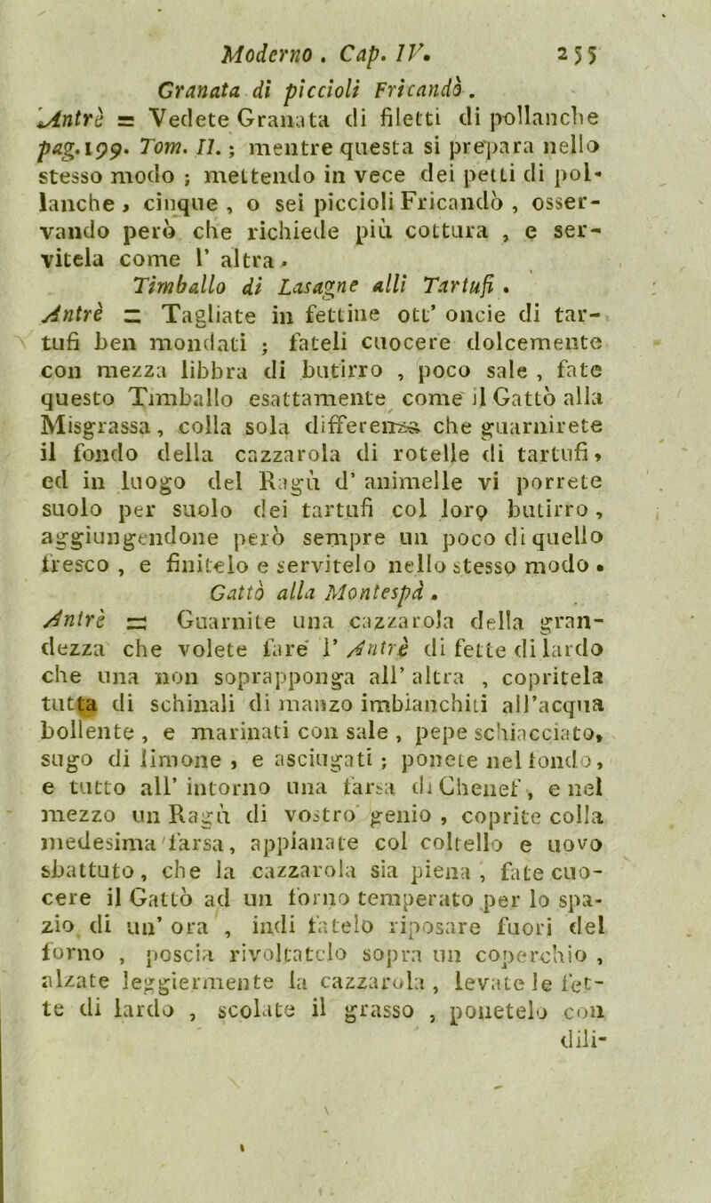 Granata di piccioli Fricandò . sAntrè = Vedete Granata di filetti di pollanche pag»i99» Tom. IL ; mentre questa si prepara nello stesso modo ; mettendo in vece dei petti di pol- lanche > cinque , o sei piccioli Fricandò , osser- vando però che richiede più cottura , e ser- vitela come 1* altra . Timballo di Lasagne alli Tartufi . Àntrè “ Tagliate in fettine ott’ onde di tar- tufi ben mondati ; fateli cuocere dolcemente con mezza libbra di butirro , poco sale , fate questo Timballo esattamente come j1 Gatto alla Misgrassa, colla sola differenza che guarnirete il fondo della cazzarola di rotelle di tartufi* ed in luogo del Ragù d’ animelle vi porrete suolo per suolo dei tartufi col loro butirro , aggiungendone però sempre un poco di quello fresco , e finitelo e servitelo nello stesso modo • Gatto alla Montespd . /4ntrb za Guarnite una cazzarola della gran- dezza che volete fare Ventri di fette di lardo che una non soprapponga all’ altra , copritela tutta di schinali di manzo imbianchiti all’acqua bollente , e marinati con sale , pepe schiacciato* sugo di limone , e asciugati ; ponete nel fondo, e tutto all’intorno una farsa di Chenef, enei mezzo un Ragù di vostro genio , coprite colla medesima'farsa, appianale col colt ello e uovo sbattuto, che la cazzarola sia piena , fate cuo- cere il Gatto ad un forno temperato per lo spa- zio di un’ ora , indi fatelo riposare fuori del forno , poscia rivoltatelo sopra un coperchio , alzate leggiermente la cazzarola, levate le fet- te di lardo , scolate il grasso , ponetelo con dili-