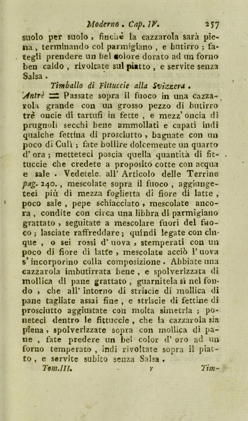 suolo per suolo > finché la cazzarola sarà pie- na , terminando col parmigiano , e butirro -, fa- tegli prendere un bei «oiore dorato ad un forno ben caldo , rivoltate sul piatto , e servite senza Salsa . Timballo di Fittuccie alla Svizzera , Antrè zz Passate sopra il fuoco in una Cazza-? rola grande con un grosso pezzo di butirro tre oncie di tartufi in fette , e mezz’oncia di prugnoli secchi bene ammollati e capati indi qualche fettina dì prosciutto , bagnate con un poco di Culi ; fate bollire dolcemente un quarto d’ora; metteteci poscia quella quantità di fìt- tuccie che credete a proposito cotte con acqua e sale . Vedetele all* Articolo delle Terrine pag. 240. , mescolate sopra il fuoco , aggiunge- teci più di mezza foglietta di fiore di latte , poco sale , pepe schiacciato > mescolate anco- ra , condite con circa una libbra di parmigiano grattato , seguitate a mescolare fuori del fuo- co ; lasciate raffreddare; quindi legate con cin- que , o sei rossi d* uova , stemperati con un poco di fiore di latte , mescolate acciò 1* uova s’incorporino colla composizione . Abbiate una cazzarola imbutirrata bene , e spolverizzata di mollica di pane grattato , guarnitela sì nel fon- do , che all* intorno di strisele di mollica di pane tagliate assai fine , e strisele di fettine di prosciutto aggiustate con molta simetria ; po- neteci dentro le fittuccie , che la cazzarola sia piena > spolverizzate sopra con mollica di pa- ne , fate predere un bel color d* oro ad un forno temperato , indi rivoltate sopra il piat- to , e servite subito senza Salsa . Tom.IH, ~ r Tim-