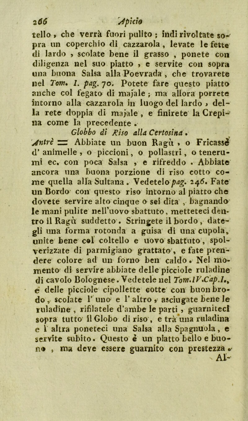 tello > che verrà fuori pulito • indi rivoltate so- pra un coperchio di cazzarola , levate le fette di lardo , scolate bene il grasso , ponete con diligenza nel suo piatto 9 e servite con sopra una buona Salsa alla Poevrada , che trovarete nel Tom» /. pag. 70. Potete fare questo piatto anche col fegato di maiale ; ma allora porrete intorno alla cazzarola in luogo del lardo * del- la rete doppia di majale , e finirete la Crepi- sia come la precedente . Globbo di Riso alla Certosina» jéntrè “ Abbiate un buon Ragù * o Fricassè d* animelle , o piccioni, o pollastri, o teneru- mi ec. con poca Salsa 9 e rifreddo . Abbiate ancora una buona porzione di riso cotto co- me quella alla Sultana . Vedetelo/Mg. 246. Fate un Bordo con questo riso intorno al piatto che dovete servire alto cinque o sei dita , bagnando le mani pulite nell’uovo sbattuto, metteteci deli* tro il Ragù suddetto . Stringete il bordo , date- gli una forma rotonda a guisa di una cupola, unite bene col coltello e uovo sbattuto, spol- verizzate di parmigiano grattato , e fate pren- dere colore ad un forno ben caldo • Nel mo- mento di servire abbiate delle picciole ruladine di cavolo Bolognese. Vedetele nel Tom» IV»Cap é delle picciole cipollette cotte con buon bro- do, scolate l’ uno e 1’ altro 9 asciugate Bene le r ili ad in e , rifilatele d’ambe le parti 5 guarniteci sopra tutto il Globo di riso , e tra una rtiladin» e 1 altra poneteci una Salsa alla Spagnuola, e servite subito. Questo è un piatto bello e buo- no , ma deve essere guarnito con prestezza o