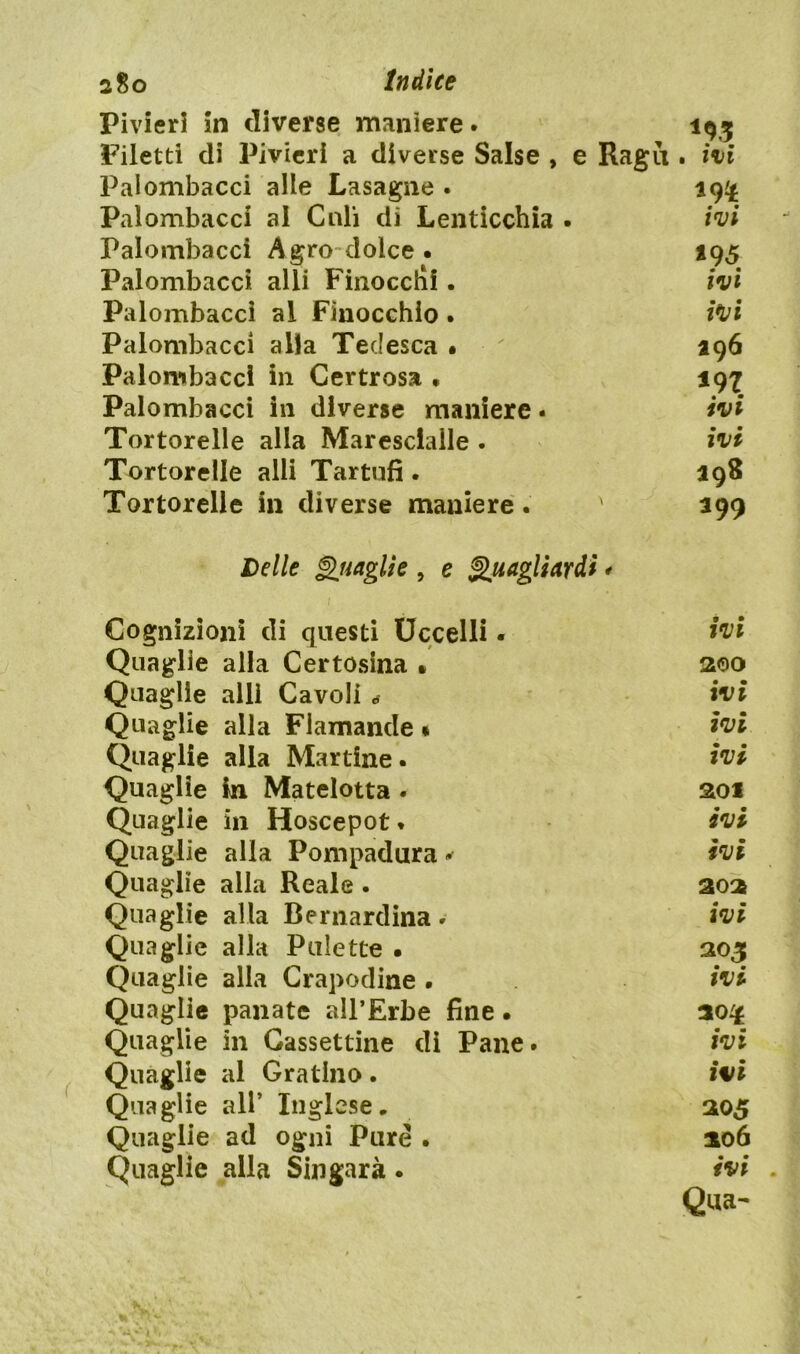 2 So Indice Pivieri in diverse maniere. 193 Filetti di Pivieri a diverse Salse , e Ragù. ivi Palombacci alle Lasagne . 19^ Palombacci al Culi di Lenticchia . ivi Palombacci Agro dolce • 195 Palombacci alli Finocctìf. ivi Palombacci al Finocchio . ivi Palombacci alla Tedesca • ' 196 Palombacci in Certrosa . 197 Palombacci in diverse maniere - ivi Tortorelle alla Maresciallo . ivi Tortorelle alli Tartufi . Tortorelle in diverse maniere. ' 199 Delle Quaglie , e [uagliardi * Cognizioni di questi Uccelli • ivi Quaglie alla Certosina » 200 Quaglie alli Cavoli * ivi Quaglie alla Fiamande « ivi Quaglie alla Martine. ivi Quaglie in Matelotta . 201 Quaglie in Hoscepot * ivi Quaglie alla Pompadura » ivi Quaglie alla Reale . aos Quaglie alla Bernardina * ivi Quaglie alla Palette . 305 Quaglie alla Crapodine . ivi Quaglie panate all’Erbe fine • Quaglie in Gassettine dì Pane. ivi Quaglie al Gratino . ivi Quaglie all’ Inglese, 305 Quaglie ad ogni Pure • 206 Quaglie alla Sin gara • ivi Qua-