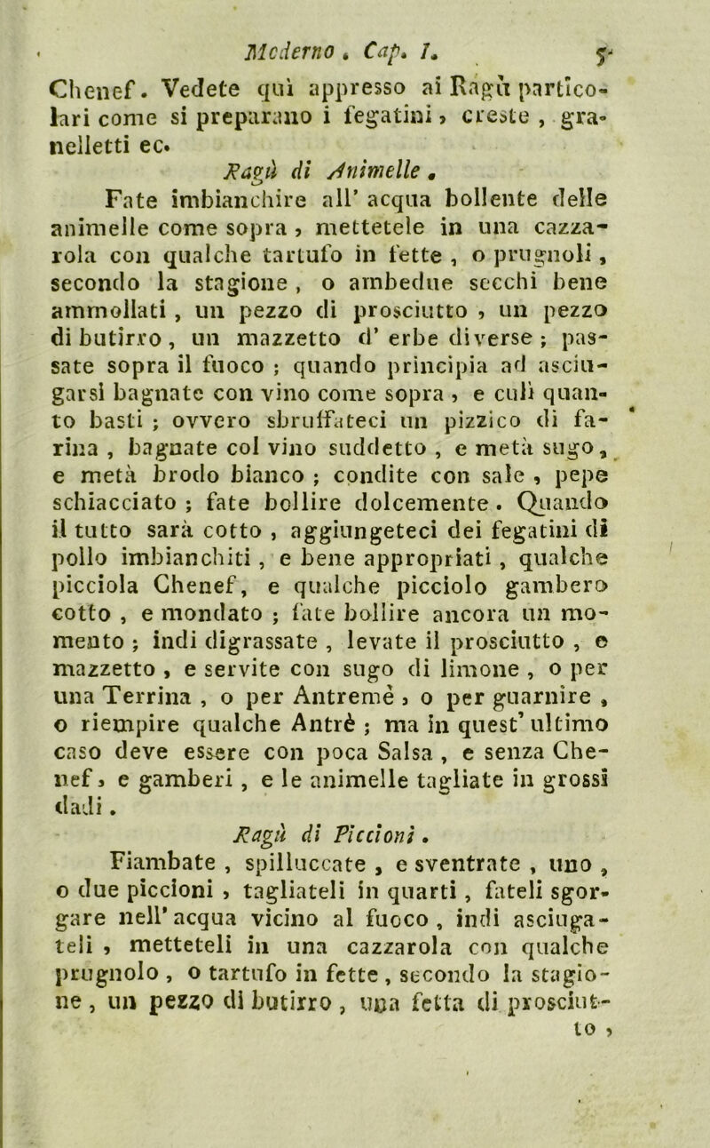 Me derno , Cap, U Clienef. Vedete qui appresso ai Ra^a partico- lari come si preparano i fegatini > creste , gra- neiletti ec. J^a?à di /Animelle, Fate imbianchire all’ acqua bollente delle animelle come sopra j mettetele in una cazza- rola con qualche tartufo in fette , o prugnoli, secondo la stagione , o ambedue secchi bene ammollati , un pezzo di prosciutto , un pezzo dibutir.ro, un mazzetto cl’erbe diverse ; pas- sate sopra il fuoco ; quando principia ad asciu- garsi bagnate con vino come sopra , e culi quan- to basti ; ovvero sbrulfateci un pizzico dì fa- rina , bagnate col vino suddetto , e metà sugo, e metà brodo bianco ; condite con sale , pepe schiacciato ; fate bollire dolcemente. Qiiaiiclo il tutto sarà cotto , aggiungeteci dei fegatini di pollo imbianchiti, e bene appropriati, qualche picciola Ghenef, e qualche picciolo gambero cotto , e mondato ; fate bollire ancora un mo- mento ; indi digrassate , levate il prosciutto , e mazzetto , e servite con sugo di limone , o per una Terrina , o per Antremé 3 0 per guarnire , o riempire qualche Antrè ; ma in quest’ ultimo caso deve essere con poca Salsa , e senza Che- nef 3 e gamberi , e le animelle tagliate in grossi dadi. di Piccioni. Flambate , spilluccate , e sventrate , uno , o due piccioni > tagliateli in quarti, fateli sgor- gare nell*acqua vicino al fuoco, indi asciuga- teli , metteteli in una cazzatola con qualche prugnolo , o tartufo in fette , secondo la stagio- ne , un pezzo di butirro , una fetta di prosciut-