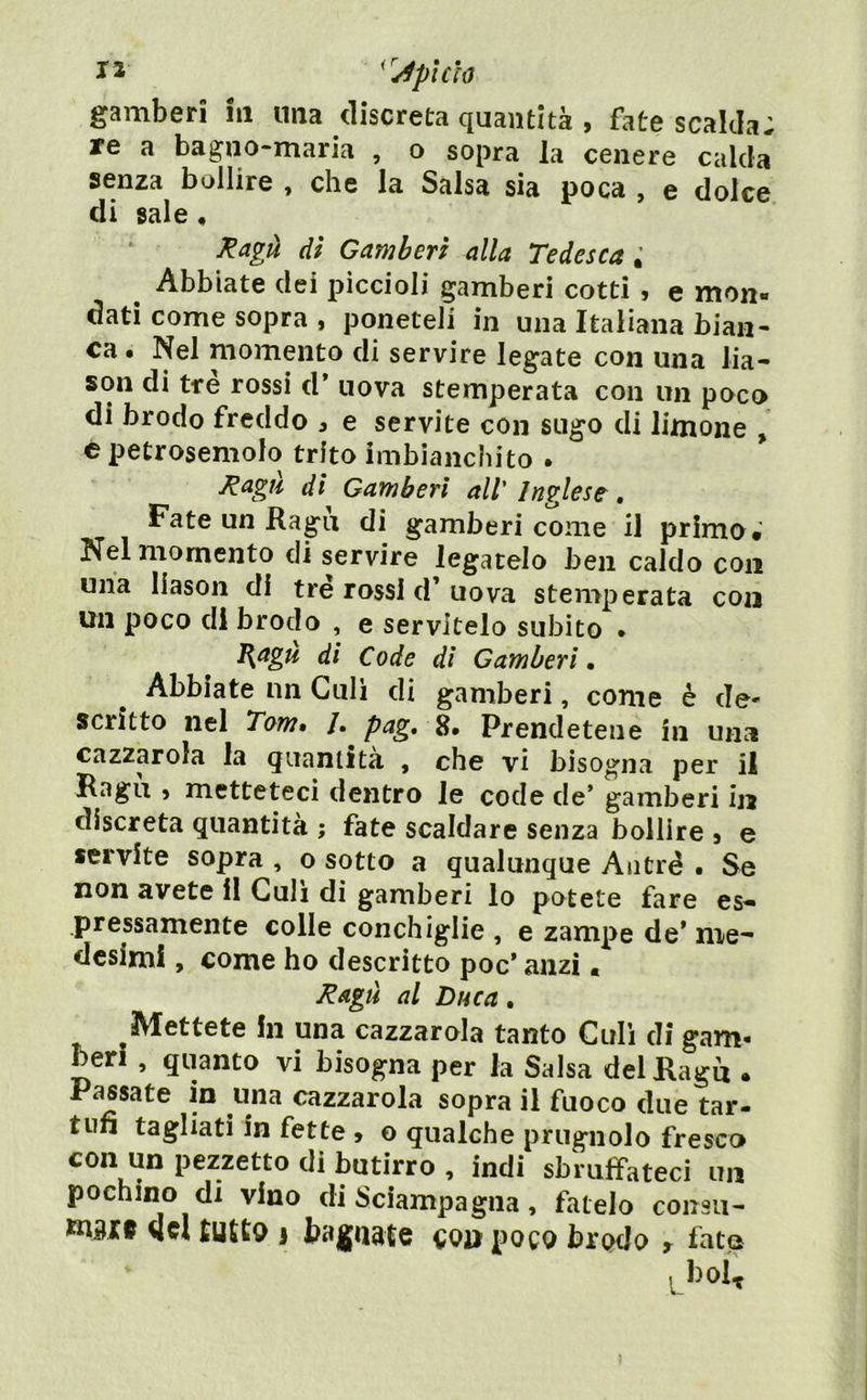 ^'JplCÌó gamberi iii una discreta quantità , fate scalda; re a bagno-maria , o sopra la cenere calda senza bollire , che la Salsa sia poca , e dolce di sale ♦ ^agà dì Gamherì alla Tedesca ; ^ Abbiate dei piccioli gamberi cotti , e mon- dati come sopra , poneteli in una Italiana bian- ca • Nel momento di servire legate con una lia- son di tre rossi d* uova stemperata con un poco di brodo freddo , e servite con sugo di limone , cpetrosemolo trito imbianchito . ^agH dì Gamberi all Inglese, Fate un Ragù di gamberi come il primo*’ Nel momento di servire legatelo ben caldo con una liason di tre rossi d’ uova stemperata con un poco di brodo , e servitelo subito • B^agu dì Code di Gamherì • Abbiate un Culi di gamberi, come è de- scritto nel Tom* /. pag, 8» Prendetene in una cazzarola la quantità , che vi bisogna per il Ragù j metteteci dentro le code de’ gamberi in discreta quantità ; fate scaldare senza bollire , e servite sopra , o sotto a qualunque Aiitré . Se non avete il Culi di gamberi lo potete fare es- pressamente colle conchiglie , e zampe de* me'* desimi, come ho descritto poc* anzi. Ragli al Duca. Mettete in una cazzarola tanto Culi di gam- beri , quanto vi bisogna per la Salsa del Ragù . Passate in una cazzarola sopra il fuoco due tar- tufi tagliati in fette » o qualche prugnolo fresco con un pezzetto di butirro , indi sbruffateci un pochino di vino di Sciampagna, fatelo coiisu- Kiitf del tUltQ 1 bagnate cou poco brodo t fatp ^bol^ 1