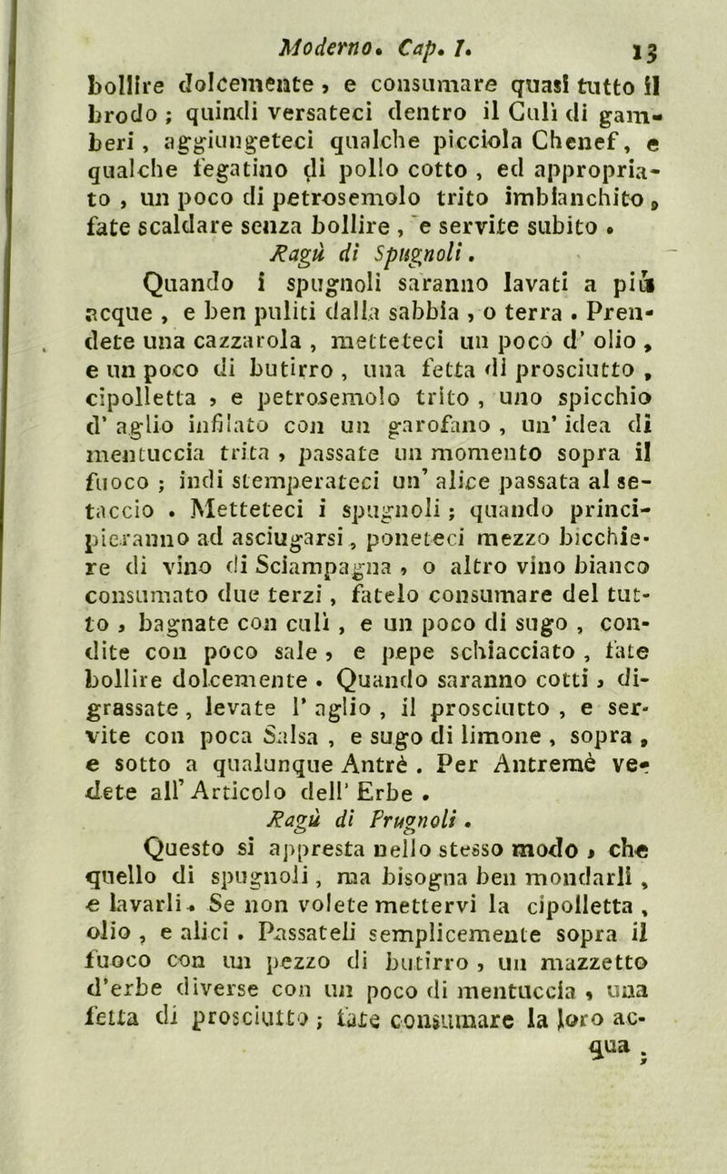 bollire dolcemente j e consumare quasi tutto i! brodo ; quindi versateci dentro il Gali di gam- beri, aggiungeteci qualche pìccìola Chcnef, e qualche fegatino di pollo cotto , ed appropria- to , un poco di petrosemolo trito imbianchito » fate scaldare senza bollire , ’e servite subito • Ragù dì Spugnoli, Quando i spugnoli saranno lavati a pià acque , e ben puliti dalia sabbia , o terra . Pren- dete una cazzarola , metteteci un poco d’ olio , e un poco di butirro , una fetta di prosciutto , cipolletta 5 e petrosemolo trito , uno spicchio d’ aglio infilato con un garofano , un’ idea di mentuccia trita , passate un momento sopra il fuoco ; indi stemperateci un’ alice passata al se- taccio . Metteteci i spugnoli ; quando princi- pieranno ad asciugarsi, poneteci mezzo bicchie- re di vino di Sciampagna , o altro vino bianco consumato due terzi, fatelo consumare del tut- to , bagnate con culi , e un poco di sugo , con- dite con poco sale 5 e pepe schiacciato , tate bollire dolcemente . Quando saranno cotti > di- grassate , levate 1* aglio , il prosciutto , e ser- vite con poca Salsa , e sugo di limone , sopra , e sotto a qualunque Antrè . Per Antremè ver dete all’Articolo dell’Erbe . Ragù di Prugnoli . Questo si appresta nello stesso modo » che quello dì spugnoli, ma bisogna ben mondarli , e lavarli . Se non volete mettervi la cipolletta , olio , e alici . Passateli semplicemente sopra il fuoco con im pezzo di butirro , un mazzetto d’erbe diverse con un poco di mentuccia 9 una fetta di prosciutto ; fate consumare la loro ac- qua .