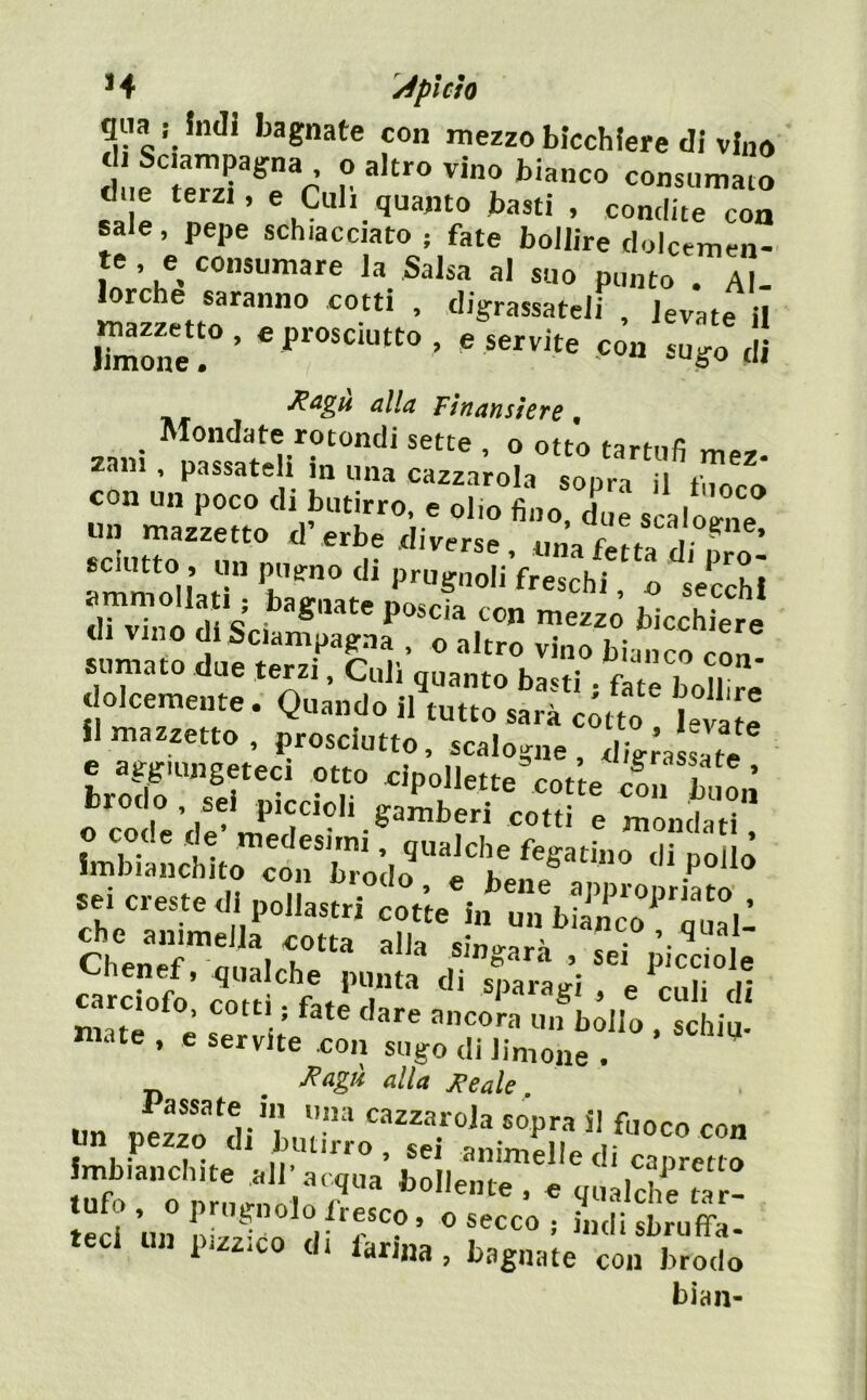 * 4 /éplcìo qua j Indi bagnate con mezzo bicchiere di vino « ^ Z basti , condite con sale, pepe schiacciato, fate bollire dolcemen- te , e consumare la Salsa al suo punto . Al- lorche saranno cotti , digrassateli , levate il Fìnansìere, Zini It?/u''?'”''' ° tartufi mer. za«i, passateli m una cazzatola sopra il fuorrt con un poco di butirro, e olio fino due scaloime un mazzetto d’erbe diverse v ' sdutto , un pueno di prugnoli freschi o secchi di vino di Sciampagna , o altro vino bianco con sumato due terzi. Culi quanto basti fate bolhrè dolcemente. Quando il tutto sarà còtto Wate «mazzetto, prosciutto, scalogne, Tgòa Òatf Lof sii* •' T cot’te cmi buoà o code'de’m*edp*^ ® mondati. Imbianchito con bròdo “i'^'bene^''^^^ sei creste di pollastri cot’te in un biinco‘'quali ChenèrÒ n pi'elle • r ’ punta di sparagi , e culi di ..raot, co,.,, fa,e « mate , c servite con sugo di iinione . ^agù alla ^eale un p!zTo c 1 * I * Il ’ finiiiicllc di caF3r<*rtf> 7foo'.;r, 7 .7- teci un ® . ìu,n sbruffa- eci «f‘ lamia, bagnate con brodo bian-