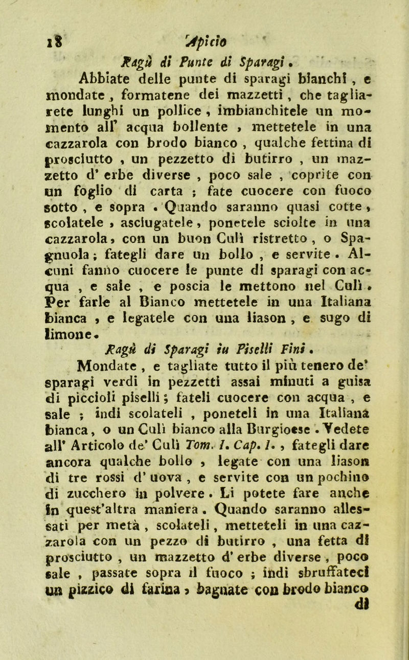 Rdgà di Punte di Sparagi • ' • Abbiate delle punte di sparagi bianchi , c mondate j formatene dei mazzetti, che taglia- rete lunghi un pollice i imbianchitele un mo- mento alr acqua bollente > mettetele in una cazzatola con brodo bianco , qualche fettina di prosciutto « un pezzetto dì butirro , un maz- zetto d* erbe diverse , poco sale , coprite con un foglio di carta ; fate cuocere con fuoco sotto, e sopra « Quando saranno quasi cotte, scolatele » asciugatele, ponetele sciolte in una cazzatola » con un buon Culi ristretto , o Spa- gnuola ; fategli dare un bollo , e servite. Al- cuni fanno cuocere le punte di sparagi con ac- qua , e sale , e poscia le mettono nel Culi • Per farlo al Bianco mettetele in una Italiana bianca , e legatele con una liason , e sugo di limone* Pagù dì Sparagi tu Piselli Fini • Mondate , e tagliate tutto il più tenero de* sparagi verdi in pezzetti assai minuti a guisa di piccioli piselli ; fateli cuocere con acqua , e saie ; indi scoiateli , poneteli In una Italiana bianca, o un Culi bianco alla Burgioese . Yedete all* Articolo de* Culi Tom. /. Cap, /. , fategli dare ancora qualche bollo , legate con una liason di tre rossi d* uova , e servite con un pochino di zucchero ia polvere . Li potete fare anche In quest*altra maniera . Quando saranno alles- sati p€r metà , scolateli, metteteli in una caz- zaroia con un pezzo di butirro , una fetta di prosciutto , un mazzetto d* erbe diverse , poco sale , passate sopra il fuoco ; indi sbruffateci un pizzico ili farina ? bagnate con brodo bianco di